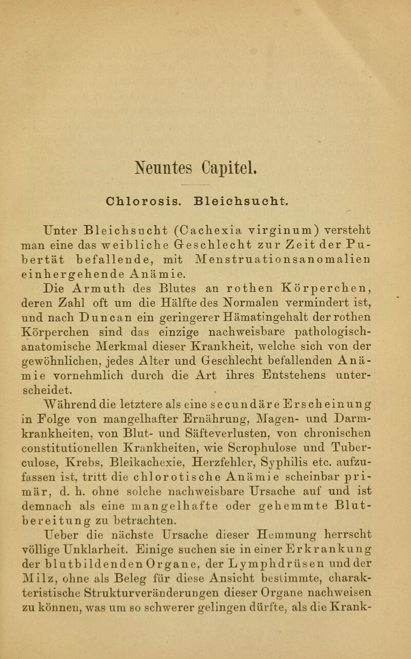 Neuntes Capitel. Chlorosis. BleiehsTioht. Unter Bleichsucht (Cachexia virginum) versteht man eine das weibliche Greschlecht zur Zeit der Pu- bertät befallende, mit Menstruationsanomalien einhergehende Anämie. Die Armuth des Blutes an rothen Körperchen, deren Zahl oft um die Hälfte des Normalen vermindert ist, und nach Duncan ein geringerer Hämatingehalt der rothen Körperchen sind das einzige nachweisbare pathologisch- anatomische Merkmal dieser Krankheit, welche sich von der gewöhnlichen, jedes Alter und Geschlecht befallenden Anä- mie vornehmlich durch die Art ihres Entstehens unter- scheidet. Während die letztere als eine secundäre Erscheinung in Folge von mangelhafter Ernährung, Magen- und Darm- krankheiten, von Blut- und Säfteverlusten, von chronischen constitutionellen Krankheiten, wie Scrophulose und Tuber- culose, Krebs, Bleikachexie, Herzfehler, Syphilis etc. aufzu- fassen ist, tritt die chlerotische Anämie scheinbar pri- mär, d. h. ohne solche nachweisbare Ursache auf und ist demnach als eine mangelhafte oder gehemmte Blut- bereitung zu betrachten. Ueber die nächste Ursache dieser Hemmung herrscht völlige Unklarheit. Einige suchen sie in einer Erkrankung der blutbildenden Organe, der Lymphdrüsen und der Milz, ohne als Beleg für diese Ansicht bestimmte, charak- teristische Strukturveränderungen dieser Organe nachweisen zu können, was um so schwerer gelingen dürfte, als die Krank-
