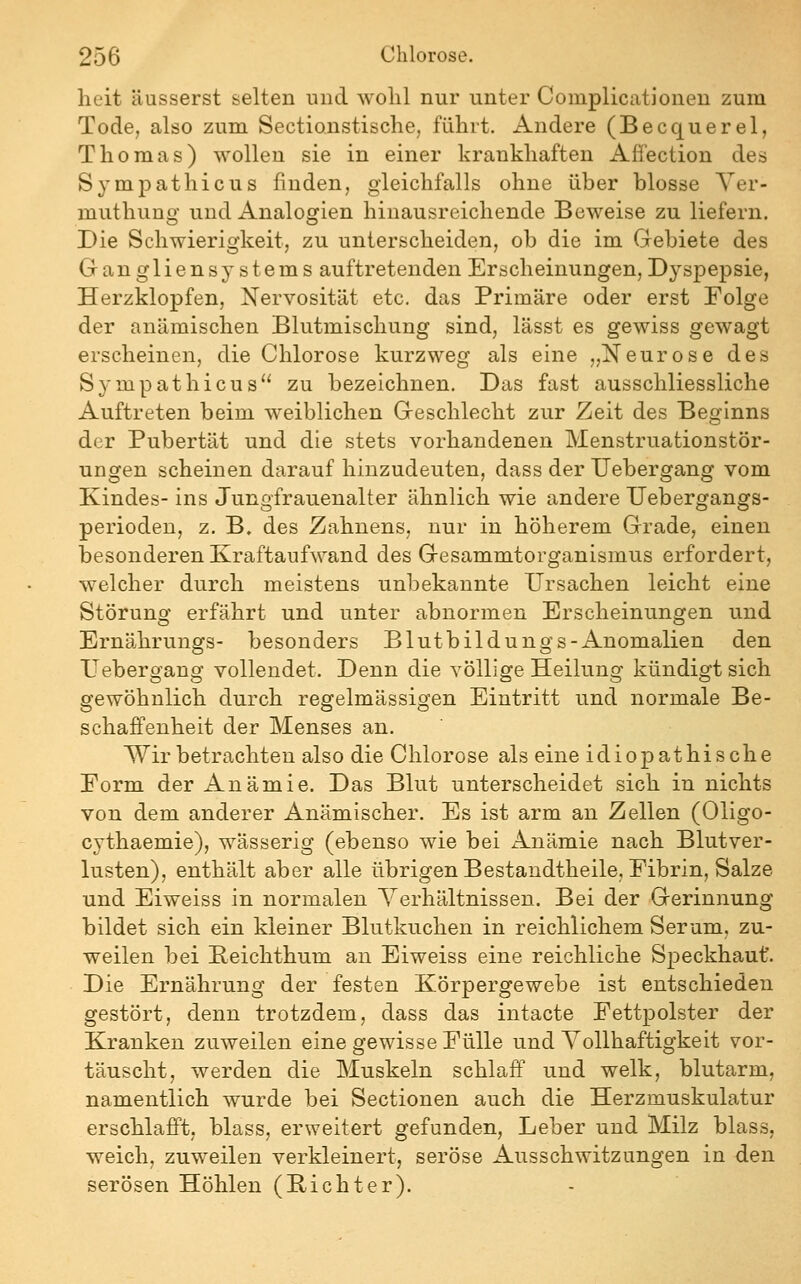 heit äusserst selten niid wolil nur unter Complicationen zum Tode, also zum Sectionstische, führt. Andere (Becquerel, Thomas) wollen sie in einer krankhaften Afl'ection des Sympathicus finden, gleichfalls ohne über blosse Yer- muthung und Analogien hiuausreichende Beweise zu liefern. Die Schwierigkeit, zu unterscheiden, ob die im Gebiete des Gangliensystems auftretenden Erscheinungen, Dyspepsie, Herzklopfen, Nervosität etc. das Primäre oder erst Folge der anämischen Blutmiscliung sind, lässt es gewiss gewagt erscheinen, die Chlorose kurzweg als eine „Neurose des Sympathicus zu bezeichnen. Das fast ausschliessliche Auftreten beim weiblichen Geschlecht zur Zeit des Beginns der Pubertät und die stets vorhandenen Menstruationstör- ungen scheinen darauf hinzudeuten, dass der TJebergang vom Kindes- ins Jungfrauenalter ähnlich wie andere Uebergangs- perioden, z. B. des Zahnens, nur in höherem Grade, einen besonderen Kraftaufwand des Gesammtorganismus erfordert, welcher durch meistens unbekannte Ursachen leicht eine Störung erfährt und unter abnormen Erscheinungen und Ernährungs- besonders Blutbildungs-x^nomalien den Uebergang vollendet. Denn die völlige Heilung kündigt sich gewöhnlich durch regelmässigen Eintritt und normale Be- schaffenheit der Menses an. Wir betrachten also die Chlorose als eine idiopathische Eorm der Anämie. Das Blut unterscheidet sich in nichts von dem anderer Anämischer. Es ist arm an Zellen (Oligo- cythaemie), wässerig (ebenso wie bei Anämie nach Blutver- lusten), enthält aber alle übrigen Bestandtheile, Fibrin, Salze und Eiweiss in normalen Yerhältnissen. Bei der Gerinnung bildet sich ein kleiner Blutkuchen in reichlichem Serum, zu- weilen bei Peichthum an Eiweiss eine reichliche Speckhaut'. Die Ernährung der festen Körpergewebe ist entschieden gestört, denn trotzdem, dass das intacte Fettpolster der Kranken zuweilen eine gewisse Fülle und Yollhaftigkeit vor- täuscht, werden die Muskeln schlaff und welk, blutarm, namentlich wurde bei Sectionen auch die Herzmuskulatur erschlafft, blass, erweitert gefunden, Leber und Milz blass, weich, zuweilen verkleinert, seröse Ausschwitzungen in den serösen Höhlen (Pichter).