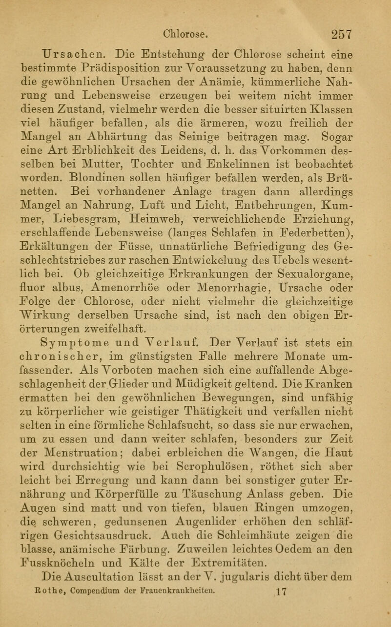 Ursachen, Die Entstehimg der Chlorose scheint eine bestimmte Prädisposition zur Voraussetzung zu haben, denn die gewöhnlichen Ursachen der Anämie, kümmerliche Kah- rung und Lebensweise erzeugen bei weitem nicht immer diesen Zustand, vielmehr werden die besser situirten Klassen viel häufiger befallen, als die ärmeren, wozu freilich der Mangel an Abhärtung das Seinige beitragen mag. Sogar eine Art Erblichkeit des Leidens, d. h. das Vorkommen des- selben bei Mutter, Tochter und Enkelinnen ist beobachtet worden. Blondinen sollen häufiger befallen werden, als Brü- netten. Bei vorhandener Anlage tragen dann allerdings Mangel an Nahrung, Luft und Licht, Entbehrungen, Kum- mer, Liebesgram, Heimweh, verweichlichende Erziehung, erschlaffende Lebensweise (langes Schlafen in Federbetten), Erkältungen der Füsse, unnatürliche Befriedigung des Gre- schlechtstriebes zur raschen Entwickelung des Uebels wesent- lich bei. Ob gleichzeitige Erkrankungen der Sexualorgane, fluor albus, Amenorrhoe oder Menorrhagie, Ursache oder Folge der Chlorose, oder nicht vielmehr die gleichzeitige Wirkung derselben Ursache sind, ist nach den obigen Er- örterungen zweifelhaft. Symptome und Verlauf. Der Verlauf ist stets ein chronischer, im günstigsten Falle mehrere Monate um- fassender. Als Vorboten machen sich eine auffallende Abge- schlagenheit der Grlieder und Müdigkeit geltend. Die Kranken ermatten bei den gewöhnlichen Bewegungen, sind unfähig zu körperlicher wie geistiger Thätigkeit und verfallen nicht selten in eine förmliche Schlafsucht, so dass sie nur erwachen, um zu essen und dann weiter schlafen, besonders zur Zeit der Menstruation; dabei erbleichen die Wangen, die Haut wird durchsichtig wie bei Scrophulösen, röthet sich aber leicht bei Erregung und kann dann bei sonstiger guter Er- nährung und Körperfülle zu Täuschung Anlass geben. Die Augen sind matt und von tiefen, blauen Bingen umzogen, die schweren, gedunsenen Augenlider erhöhen den schläf- rigen Gesichtsausdruck. Auch die Schleimhäute zeigen die blasse, anämische Färbung. Zuweilen leichtes Oedem an den Fussknöcheln und Kälte der Extremitäten. Die Auscultation lässt an der V. jugularis dicht über dem Bothe, Compeudium der Frauenkrankheiten, 17