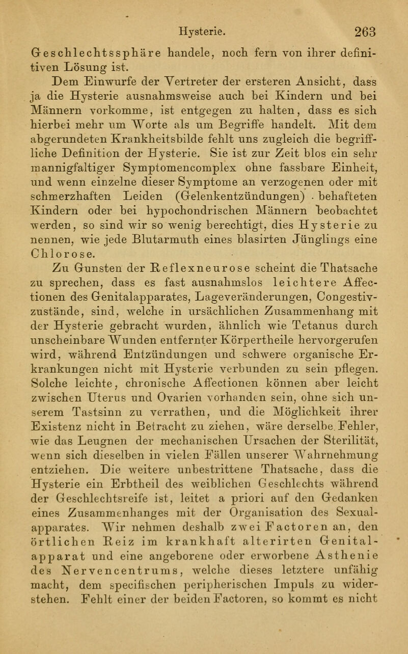 Geschlechtssphäre handele, noch fern von ihrer defini- tiven Lösung ist. Dem Einwurfe der Vertreter der ersteren Ansicht, dass ja die Hysterie ausnahmsweise auch bei Kindern und bei Männern vorkomme, ist entgegen zu halten, dass es sich hierbei mehr um AVorte als um Beo-riffe handelt. Mit dem abgerundeten Krankheitsbilde fehlt uns zugleich die begriff- liche Definition der Hysterie. Sie ist zur Zeit blos ein sehr mannigfaltiger Symptomencomplex ohne fassbare Einheit, und wenn einzelne dieser Symptome an verzogenen oder mit schmerzhaften Leiden (Gelenkentzündungen) . behafteten Kindern oder bei hypochondrischen Männern l)eobachtet werden, so sind wir so wenig berechtigt, dies Hysterie zu nennen, wie jede Blutarmuth eines blasirten Jünglings eine Chlorose. Zu Gunsten der E,eflexneurose scheint die Thatsache zu sprechen, dass es fast ausnahmslos leichtere Affec- tionen des Genitalapparates, Lageveränderungen, Congestiv- zustände, sind, welche in ursächlichen Zusammenhang mit der Hysterie gebracht wurden, ähnlich wie Tetanus durch unscheinbare Wunden entfernter Körpertheile hervorgerufen wird, während Entzündungen und schwere organische Er- krankungen nicht mit Hysterie verbunden zu sein pflegen. Solche leichte, chronische Affectionen können aber leicht zwischen Uterus und Ovarien vorhanden sein, ohne sich un- serem Tastsinn zu verrathen, und die Möglichkeit ihrer Existenz nicht in Betracht zu ziehen, wäre derselbe.Fehler, wie das Leugnen der mechanischen Ursachen der Sterilität, wenn sich dieselben in vielen Fällen unserer Wahrnehmung entziehen. Die weitere unbestrittene Thatsache, dass die Hysterie ein Erbtheil des weiblichen Geschlechts während der Geschlechtsreife ist, leitet a priori auf den Gedanken eines Zusammenhanges mit der Organisation des Sexual- apparates. Wir nehmen deshalb zwei Eactoren an, den örtlichen Beiz im krankhaft alterirten Genital- apparat und eine angeborene oder erworbene Asthenie des Nervencentrums, welche dieses letztere unfähig macht, dem specifischen peripherischen Impuls zu wider- stehen. Fehlt einer der beiden Factoren, so kommt es nicht