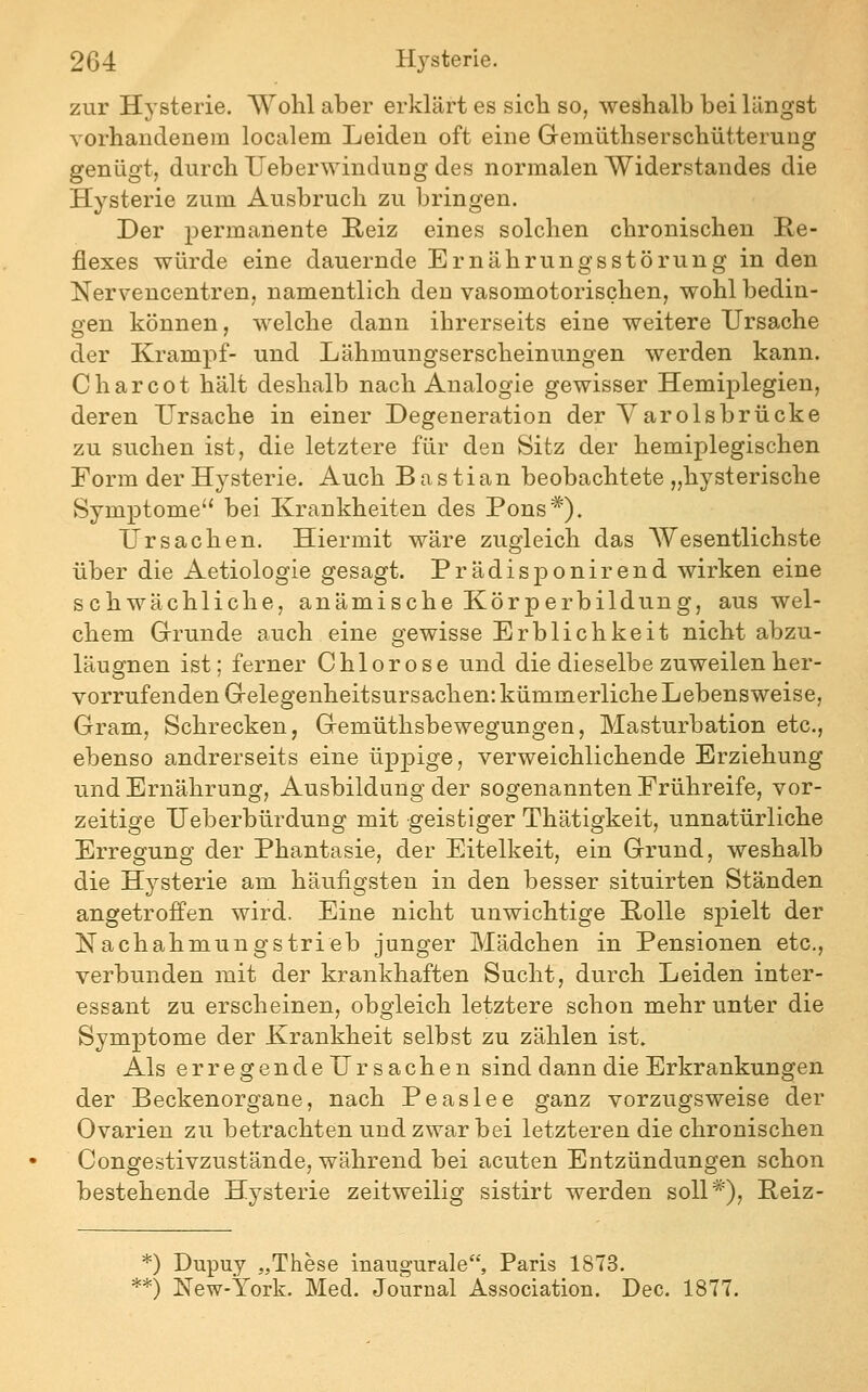 zur Hysterie. Wohl aber erklärt es sich so, weshalb bei längst vorhandenem localem Leiden oft eine Gemüthserschütterung genügt, durch Ueberwindung des normalen Widerstandes die Hysterie zum Ausbruch zu bringen. Der permanente E,eiz eines solchen chronischen Re- flexes würde eine dauernde Ernährungsstörung in den Nervencentren, namentlich den vasomotorischen, wohl bedin- gen können, welche dann ihrerseits eine weitere Ursache der Krampf- und Lähmungserscheinungen werden kann. Charcot hält deshalb nach Analogie gewisser Hemiplegien, deren Ursache in einer Degeneration der Yarolsbrücke zu suchen ist, die letztere für den Sitz der hemiplegischen Form der H3^sterie. Auch Bastian beobachtete „hysterische Symptome'* bei Krankheiten des Pons*). Ursachen. Hiermit wäre zugleich das Wesentlichste über die Aetiologie gesagt. Prädisponirend wirken eine schwächliche, anämische Körperbildung, aus wel- chem Grunde auch eine gewisse Erblichkeit nicht abzu- läugnen ist; ferner Chlorose und die dieselbe zuweilen her- vorrufenden Gelegenheitsursachen: kümmerliche Lebensweise, Gram, Schrecken, Gemüthsbewegungen, Masturbation etc., ebenso andrerseits eine üpjDige, verweichlichende Erziehung und Ernährung, Ausbildung der sogenannten Erühreife, vor- zeitige Ueberbürdung mit geistiger Thätigkeit, unnatürliche Erregung der Phantasie, der Eitelkeit, ein Grund, weshalb die Hysterie am häufigsten in den besser situirten Ständen angetroffen wird. Eine nicht unwichtige Polle spielt der Nachahmungstrieb junger Mädchen in Pensionen etc., verbunden mit der krankhaften Sucht, durch Leiden inter- essant zu erscheinen, obgleich letztere schon mehr unter die Symptome der Krankheit selbst zu zählen ist. Als erregendeUr Sachen sind dann die Erkrankungen der Beckenorgane, nach Peaslee ganz vorzugsweise der Ovarien zu betrachten und zwar bei letzteren die chronischen Congestivzustände, während bei acuten Entzündungen schon bestehende Hysterie zeitweilig sistirt werden soll*), Peiz- *) Dupuy „Tiiese inaugurale, Paris 1873. **) New-York. Med. Journal Association. Dec. 1877.