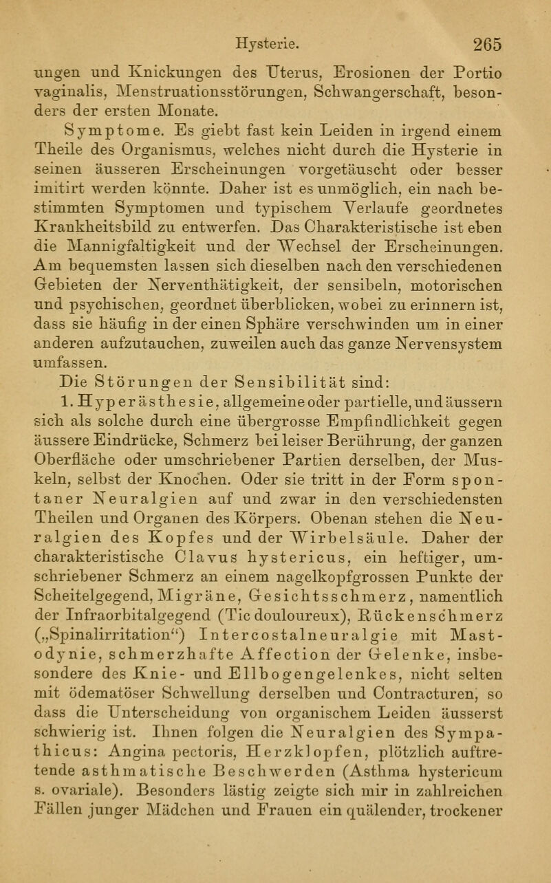 ungen und Knickungen des XJterus, Erosionen der Portio vaginalis, Menstruationsstörungen, Schwangerschaft, beson- ders der ersten Monate. Symptome, Es giebt fast kein Leiden in irgend einem Theile des Organismus, welches nicht durch die Hysterie in seinen äusseren Erscheinungen vorgetäuscht oder besser imitirt werden könnte. Daher ist es unmöglich, ein nach be- stimmten Symptomen und typischem Verlaufe geordnetes Krankheitsbild zu entwerfen. Das Charakteristische ist eben die Mannigfaltigkeit und der Wechsel der Erscheinungen. Am bequemsten lassen sich dieselben nach den verschiedenen Gebieten der Nerventhätigkeit, der sensibeln, motorischen und psychischen, geordnet überblicken, wobei zu erinnern ist, dass sie häufig in der einen Sphäre verschwinden um in einer anderen aufzutauchen, zuweilen auch das ganze Nervensystem umfassen. Die Störungen der Sensibilität sind: 1. Hyperästhesie, allgemeine oder partielle, und äussern sich als solche durch eine übergrosse Empfindlichkeit gegen äussere Eindrücke, Schmerz bei leiser Berührung, der ganzen Oberfläche oder umschriebener Partien derselben, der Mus- keln, selbst der Knochen. Oder sie tritt in der Form spon- taner Neuralgien auf und zwar in den verschiedensten Theilen und Orgauen des Körpers. Obenan stehen die Neu- ralgien des Kopfes und der Wirbelsäule. Daher der charakteristische Clavus hystericus, ein heftiger, um- schriebener Schmerz an einem nagelkopfgrossen Punkte der Scheitelgegend, Migräne, Gesichtsschmerz, namentlich der Infraorbitalgegend (Tic douloureux), Rückenschmerz („Spinalirritation'') Intercostalneuralgie mit Mast- odynie, schmerzhafte Affection der Gelenke, insbe- sondere des Knie- und Ellbogengelenkes, nicht selten mit ödematöser Schwellung derselben und Contracturen, so dass die Unterscheidung von organischem Leiden äusserst schwierig ist. Ihnen folgen die Neuralgien des Sympa- thicus: Angina pectoris, Herzkl oj^fen, plötzlich auftre- tende asthmatische Beschwerden (Asthma hystericum s. ovariale). Besonders lästig zeigte sich mir in zahlreichen Fällen junger Mädchen und Frauen ein quälender, trockener