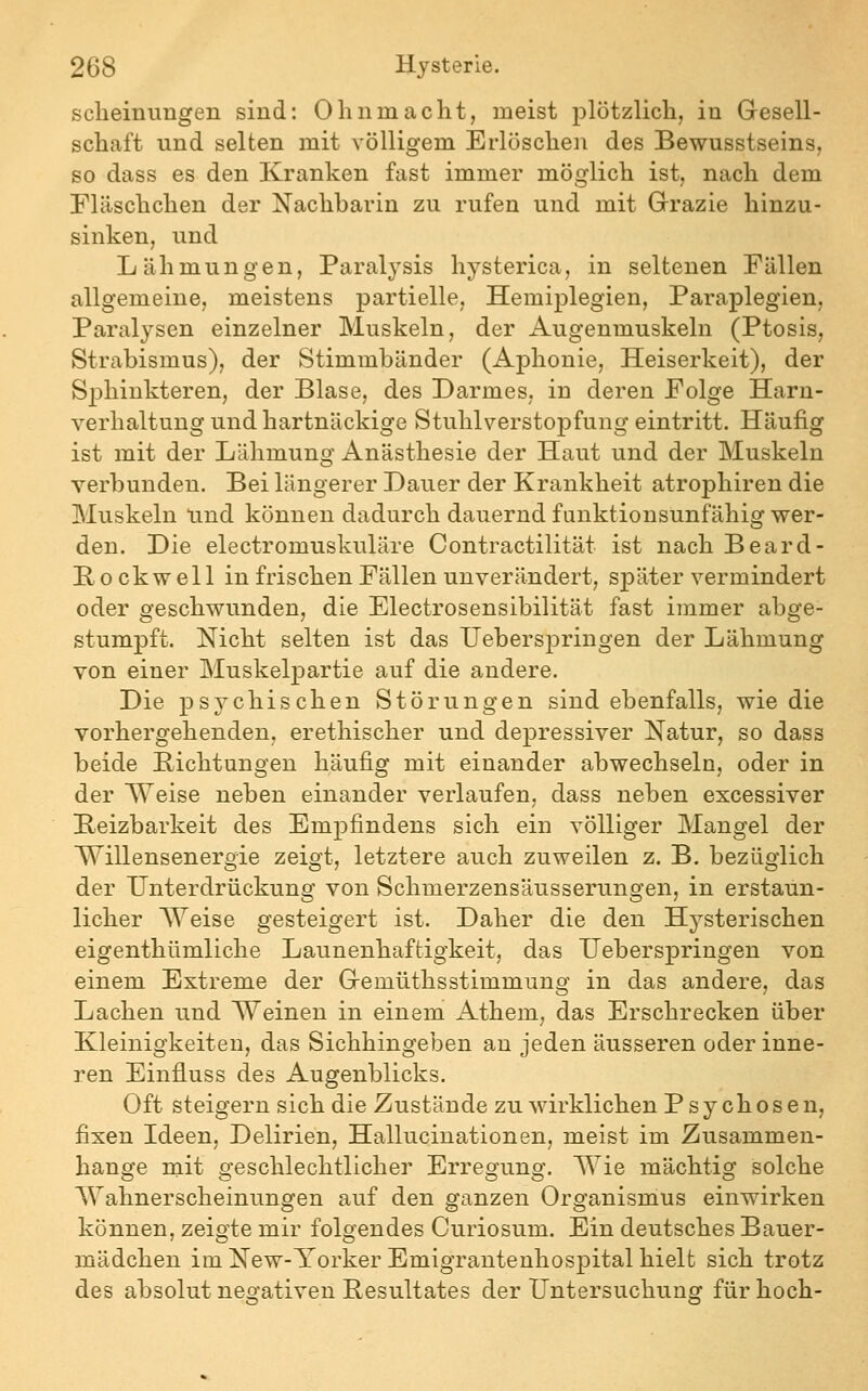 sclieinimgen sind: Ohnmacht, meist plötzlich, in Gresell- schaft und selten mit völligem Erlöschen des Bewusstseins, so dass es den Kranken fast immer möglich ist, nach dem riäschchen der Nachbarin zu rufen und mit Grazie hinzu- sinken, und Lähmungen, Paralysis hysterica, in seltenen Fällen allgemeine, meistens partielle, Hemiplegien, Paraplegien, Paralysen einzelner Muskeln, der Augenmuskeln (Ptosis, Strabismus), der Stimmbänder (Aphonie, Heiserkeit), der Sphiukteren, der Blase, des Darmes, in deren Folge Harn- verhaltung und hartnäckige Stuhlverstopfuug eintritt. Häufig ist mit der Lähmung Anästhesie der Haut und der Muskeln verbunden. Bei längerer Dauer der Krankheit atrophiren die Muskeln und können dadurch dauernd funktionsunfähig wer- den. Die electromuskuläre Contractilität ist nach Beard- B 0 ckwell in frischen Fällen unverändert, später vermindert oder geschwunden, die Electrosensibilität fast immer abge- stumpft. Nicht selten ist das TJeberspringen der Lähmung von einer Muskelpartie auf die andere. Die psychischen Störungen sind ebenfalls, wie die vorhergehenden, erethischer und depressiver Natur, so dass beide Bichtungen häufig mit einander abwechseln, oder in der Weise neben einander verlaufen, dass neben excessiver Reizbarkeit des Empfindens sich ein völliger Mangel der Willensenergie zeigt, letztere auch zuweilen z. B. bezüglich der Unterdrückung von Schmerzensäusserungen, in erstaun- licher Weise gesteigert ist. Daher die den Hysterischen eigenthümliche Launenhaftigkeit, das TJeberspringen von einem Extreme der Gremüthsstimmung in das andere, das Lachen und Weinen in einem Athem, das Erschrecken über Kleinigkeiten, das Sichhingeben au jeden äusseren oder inne- ren Einfluss des Augenblicks. Oft steigern sich die Zustände zu wirklichen Psychosen, fixen Ideen, Delirien, Hallucinationen, meist im Zusammen- hange mit geschlechtlicher Erregung. Wie mächtig solche Wahnerscheinungen auf den ganzen Organismus einwirken können, zeigte mir folgendes Curiosum. Ein deutsches Bauer- mädchen im New-Yorker Emigrantenhospital hielt sich trotz des absolut negativen Resultates der Untersuchung für hoch-