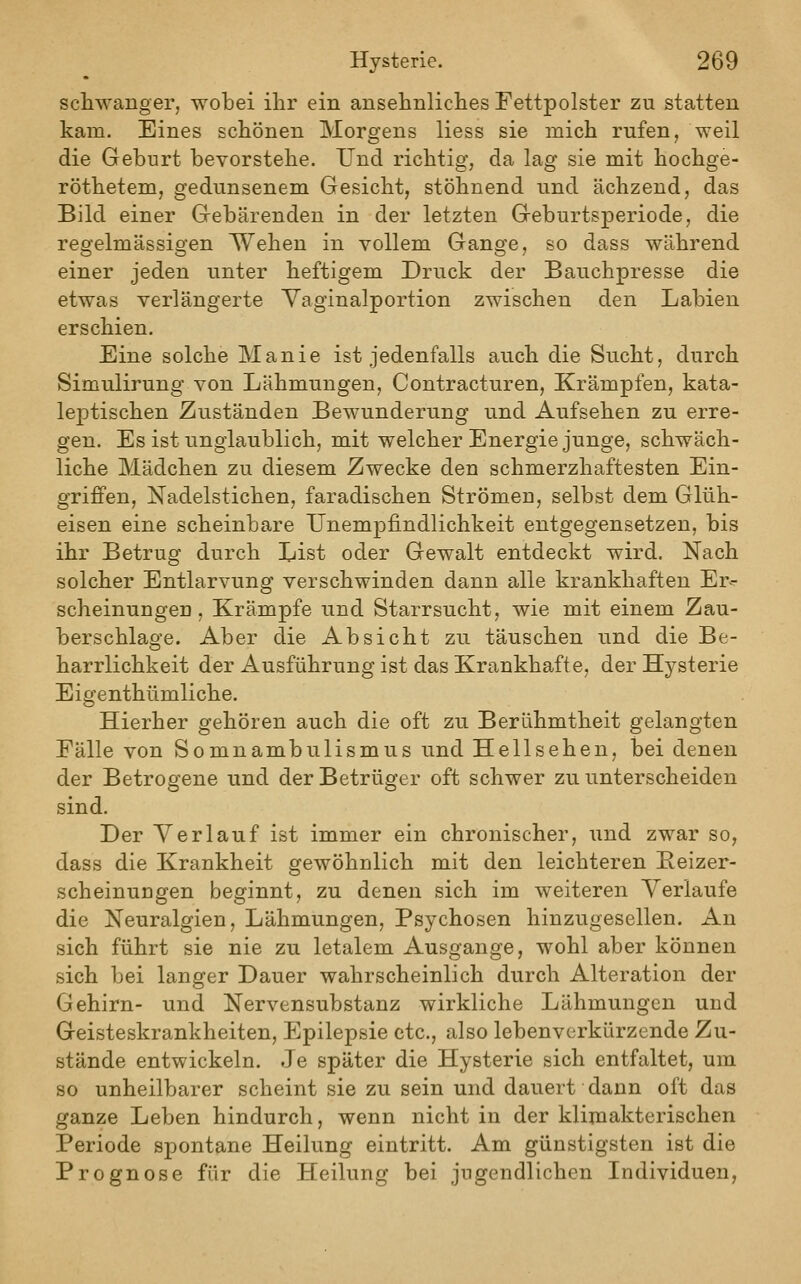 schwanger, wobei ihr ein ansehnliches Fettpolster zu statten kam. Eines schönen Morgens liess sie mich rufen, weil die Geburt bevorstehe. Und richtig, da lag sie mit hochge- röthetem, gedunsenem Gesicht, stöhnend und ächzend, das Bild einer Gebärenden in der letzten Geburtsperiode, die regelmässigen Wehen in vollem Gange, so dass während einer jeden unter heftigem Druck der Bauchpresse die etwas verlängerte Yaginalportion zwischen den Labien erschien. Eine solche Manie ist jedenfalls auch die Sucht, durch Simulirung von Lähmungen, Contracturen, Krämpfen, kata- leptischen Zuständen Bewunderung und Aufsehen zu erre- gen. Es ist unglaublich, mit welcher Energie junge, schwäch- liche Mädchen zu diesem Zwecke den schmerzhaftesten Ein- grijffen, Nadelstichen, faradischen Strömen, selbst dem Glüh- eisen eine scheinbare Unempfindlichkeit entgegensetzen, bis ihr Betrug durch List oder Gewalt entdeckt wird. Nach solcher Entlarvung verschwinden dann alle krankhaften Er- scheinungen , Krämpfe und Starrsucht, wie mit einem Zau- berschlage. Aber die Absicht zu täuschen und die Be- harrlichkeit der Ausführung ist das Krankhafte, der Hysterie Eigenthümliche. Hierher gehören auch die oft zu Berühmtheit gelangten Fälle von Somnambulismus und Hellsehen, bei denen der Betrogene und der Betrüger oft schwer zu unterscheiden sind. Der Verlauf ist immer ein chronischer, und zwar so, dass die Krankheit gewöhnlich mit den leichteren Eeizer- scheinungen beginnt, zu denen sich im weiteren Verlaufe die Neuralgien, Lähmungen, Psychosen hinzugesellen. An sich führt sie nie zu letalem Ausgange, wohl aber können sich bei langer Dauer wahrscheinlich durch Alteration der Gehirn- und Nervensubstanz wirkliche Lähmungen und Geisteskrankheiten, Epilepsie etc., also lebenverkürzende Zu- stände entwickeln. Je später die Hysterie sich entfaltet, um so unheilbarer scheint sie zu sein und dauert dann oft das ganze Leben hindurch, wenn nicht in der klimakterischen Periode spontane Heilung eintritt. Am günstigsten ist die Prognose für die Heilung bei jugendlichen Individuen,