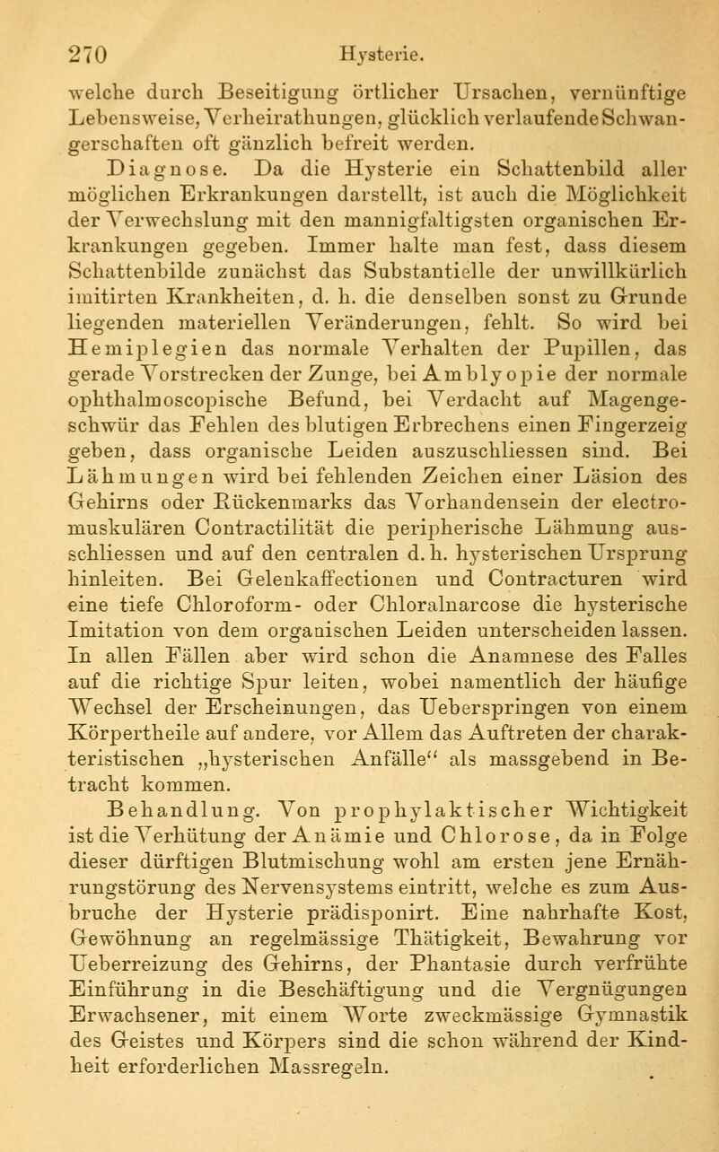 welche durch Beseitigung örtlicher Ursachen, vernünftige Lebensweise, Verheirathungen, glücklich verlaufende Schwan- gerschaften oft gänzlich befreit werden. Diagnose. Da die Hysterie ein Schattenbild aller möglichen Erkrankungen darstellt, ist auch die Möglichkeit der Verwechslung mit den mannigfaltigsten organischen Er- krankungen gegeben. Immer halte man fest, dass diesem Schattenbilde zunächst das Substantielle der unwillkürlich imitirten Krankheiten, d. h. die denselben sonst zu Grunde liegenden materiellen Veränderungen, fehlt. So wird bei HemijDlegien das normale Verhalten der Pupillen, das gerade Vorstrecken der Zunge, bei Amblyopie der normale ophthalmoscopische Befund, bei Verdacht auf Magenge- schwür das Fehlen des blutigen Erbrechens einen Fingerzeig geben, dass organische Leiden auszuschliessen sind. Bei Lähmungen wird bei fehlenden Zeichen einer Läsion des Gehirns oder Bückenmarks das A^orhandensein der electro- muskulären Contractilität die perij^herische Lähmung aus- schliessen und auf den centralen d. h. hysterischen Ursprung hinleiten. Bei Gelenkaffectionen und Oontracturen wird eine tiefe Chloroform- oder Chloralnarcose die hysterische Imitation von dem organischen Leiden unterscheiden lassen. In allen Fällen aber wird schon die Anamnese des Falles auf die richtige Spur leiten, wobei namentlich der häufige W^echsel der Erscheinungen, das Ueberspringen von einem Körpertheile auf andere, vor Allem das Auftreten der charak- teristischen „hysterischen Anfälle'' als massgebend in Be- tracht kommen. Behandlung. Von prophylaktischer Wichtigkeit ist die Verhütung der Anämie und Chlorose, da in Folge dieser dürftigen Blutmischung wohl am ersten jene Ernäh- rungstörung des Nervensystems eintritt, welche es zum Aus- bruche der Hysterie prädisponirt. Eine nahrhafte Kost, Gewöhnung an regelmässige Thätigkeit, Bewahrung vor Ueberreizung des Gehirns, der Phantasie durch verfrühte Einführung in die Beschäftigung und die Vergnügungen Erwachsener, mit einem Worte zweckmässige Gymnastik des Geistes und Körpers sind die schon während der Kind- heit erforderlichen Massregeln.