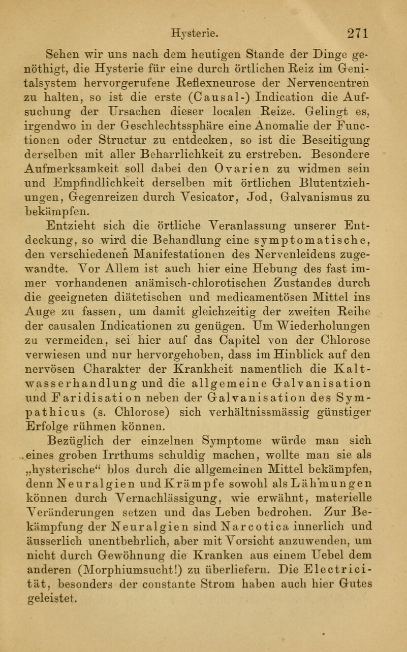 Sehen wir uns nach dem heutigen Stande der Dinge ge- nöthigt, die Hysterie für eine durch örtlichen E,eiz im Greni- talsystem hervorgerufene Reflexneurose der Nervencentren zu halten, so ist die erste (Causal-) Indication die Auf- suchung der Ursachen dieser localen Reize. Gelingt es, irgendwo in der Geschlechtssphäre eine Anomalie der Func- tionen oder Structur zu entdecken, so ist die Beseitigung derselben mit aller Beharrlichkeit zu erstreben. Besondere Aufmerksamkeit soll dabei den Ovarien zu widmen sein und Empfindlichkeit derselben mit örtlichen Blutentzieh- ungen, Gegenreizen durch Yesicator, Jod, Galvanismus zu hekämpfen. Entzieht sich die örtliche Veranlassung unserer Ent- deckung, so wird die Behandlung eine symptomatische, den verschiedenen Manifestationen des Nervenleidens zuge- wandte. Vor Allem ist auch hier eine Hebung des fast im- mer vorhandenen anämisch-chlorotischen Zustandes durch die geeigneten diätetischen und medicamentösen Mittel ins Auge zu fassen, um damit gleichzeitig der zweiten Reihe der causalen Indicationen zu genügen. Um Wiederholungen zu vermeiden, sei hier auf das CajDitel von der Chlorose verwiesen und nur hervorgehoben, dass im Hinblick auf den nervösen Charakter der Krankheit namentlich die Kalt- wasserhandlung und die allgemeine Galvanisation und Faridisation neben der Galvanisation des Sym- pathicus (s. Chlorose) sich verhältnissmässig günstiger Erfolge rühmen können. Bezüglich der einzelnen S^^mptome würde man sich .eines groben Irrthums schuldig machen, wollte man sie als „hysterische blos durch die allgemeinen Mittel bekämpfen, denn Neuralgien undKrämpfe sowohl als Lähmungen können durch Vernachlässigung, wie erwähnt, materielle Veränderungen setzen und das Leben bedrohen. Zur Be- kämpfung der Neuralgien sind Narcotica innerlich und äusserlich unentbehrlich, aber mit Vorsicht anzuwenden, um nicht durch Gewöhnung die Kranken aus einem Uebel dem anderen (Morphiumsucht!) zu überliefern. Die Electrici- tät, besonders der constante Strom haben auch hier Gutes geleistet.