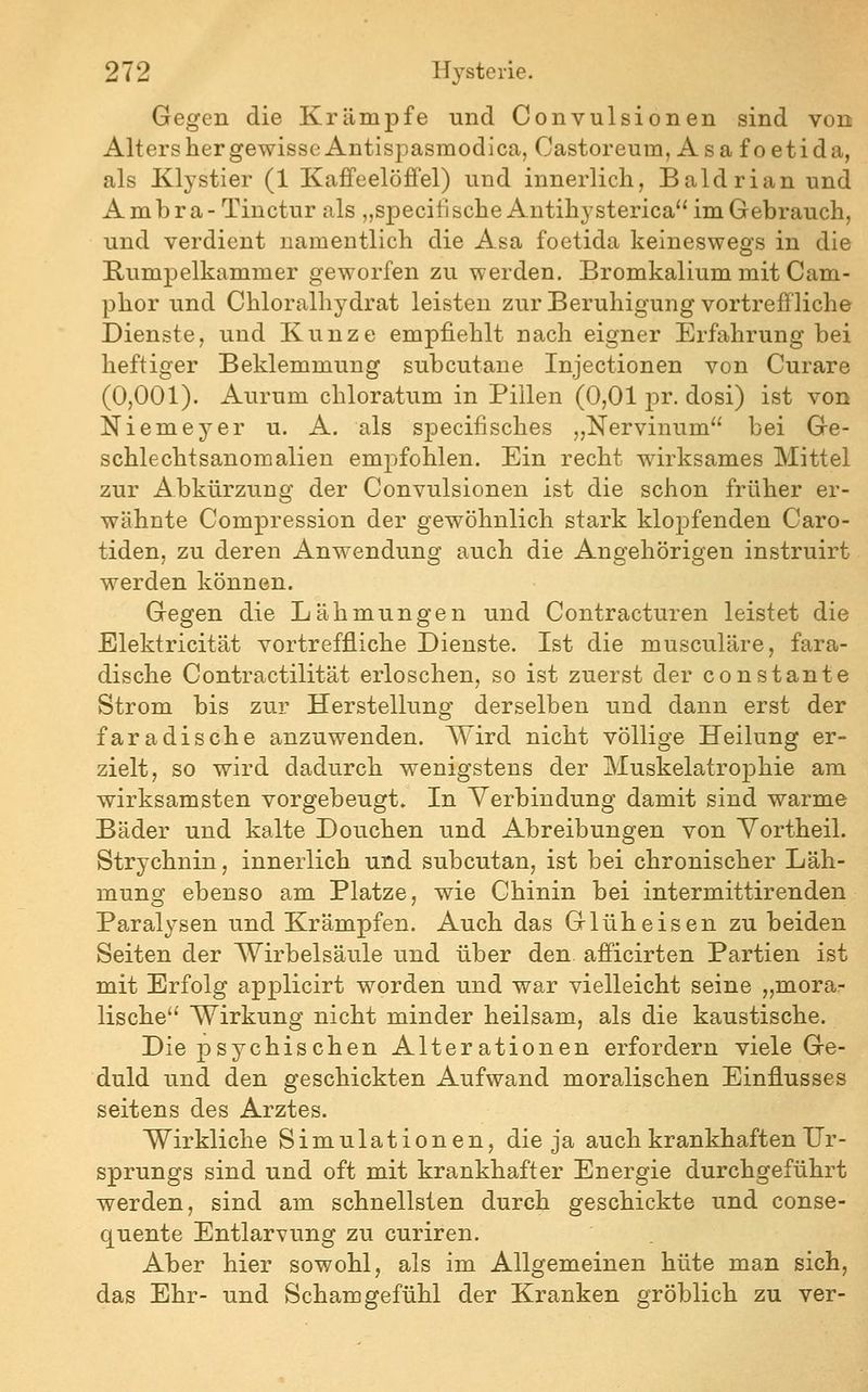Gegen die Krämpfe und Convulsionen sind von Alters her gewisse Antispasmodica, Castoreum, Asafoetida, als Klystier (1 Kaffeelöffel) und innerlich, Baldrian und Ambra- Tinctur als „specili sehe Antihy sterica im Gebrauch, und verdient namentlich die Asa foetida keineswegs in die Rumpelkammer geworfen zu werden. Bromkalium mit Cam- phor und Chloralhydrat leisten zur Beruhigung vortreffliche Dienste, und Kunze empfiehlt nach eigner Erfahrung bei heftiger Beklemmung subcutane Injectionen von Curare (0,001). Aurum chloratum in Pillen (0,01 pr. dosi) ist von Niemeyer u. A. als specifisches „Nervinum bei Ge- schlechtsanomalien empfohlen. Ein recht wirksames Mittel zur Abkürzung der Convulsionen ist die schon früher er- wähnte Compression der gewöhnlich stark klopfenden Caro- tiden, zu deren Anwendung auch die Angehörigen instruirt werden können. Gegen die Lähmungen und Contracturen leistet die Elektricität vortreffliche Dienste. Ist die musculäre, fara- dische Contractilität erloschen, so ist zuerst der constaute Strom bis zur Herstellung derselben und dann erst der faradische anzuwenden. Wird nicht völlige Heilung er- zielt, so wird dadurch wenigstens der MuskelatrojDhie am wirksamsten vorgebeugt. In Verbindung damit sind warme Bäder und kalte Douchen und Abreibungen von Yortheil. Strychnin, innerlich und subcutan, ist bei chronischer Läh- mung ebenso am Platze, wie Chinin bei intermittirenden Paralysen und Krämpfen. Auch das Glüheisen zu beiden Seiten der Wirbelsäule und über den afficirten Partien ist mit Erfolg ap^^licirt worden und war vielleicht seine „mora- lische'' Wirkung nicht minder heilsam, als die kaustische. Die psychischen Alterationen erfordern viele Ge- duld und den geschickten Aufwand moralischen Einflusses seitens des Arztes. Wirkliche Simulationen, die ja auch krankhaften Ur- sprungs sind und oft mit krankhafter Energie durchgeführt werden, sind am schnellsten durch geschickte und conse- quente Entlarvung zu curiren. Aber hier sowohl, als im Allgemeinen hüte man sich, das Ehr- und Schamgefühl der Kranken gröblich zu ver-
