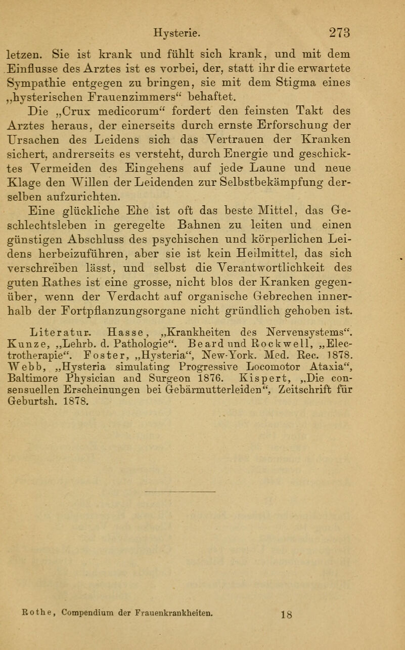 letzen. Sie ist krank und fühlt sich krank, und mit dem Einflüsse des Arztes ist es vorbei, der, statt ihr die erwartete Sympathie entgegen zu bringen, sie mit dem Stigma eines ,,hysterischen Frauenzimmers'' behaftet. Die „Crux medicorum fordert den feinsten Takt des Arztes heraus, der einerseits durch ernste Erforschung der Ursachen des Leidens sich das Vertrauen der Kranken sichert, andrerseits es versteht, durch Energie und geschick- tes Vermeiden des Eingehens auf jede Laune und neue Klage den Willen der Leidenden zur Selbstbekämpfung der- selben aufzurichten. Eine glückliche Ehe ist oft das beste Mittel, das Gre- schlechtsleben in geregelte Bahnen zu leiten und einen günstigen Abschluss des psychischen und körperlichen Lei- dens herbeizuführen, aber sie ist kein Heilmittel, das sich verschreiben lässt, und selbst die Verantwortlichkeit des guten Rathes ist eine grosse, nicht blos der Kranken gegen- über, wenn der Verdacht auf organische Gebrechen inner- halb der Eortpflanzungsorgane nicht gründlich gehoben ist. Literatur. Hasse, „Krankheiten des Nervensystems. Kunze, ,,Lehrb. d. Pathologie. Beard und Rock well, „Elec- trotherapie. Foster, „H3-steria, New-York. Med. Rec. 1878. Webb, „Hysteria simulating Progressive Locomotor Ataxia, Baltimore Physician and Surgeon 1876. Kispert, „Die con- sensuellen Erscheinungen bei Gebärmutterleiden, Zeitschrift für Geburtsh. 1878. Bothe, Compendium der Frauenkrankheiten.