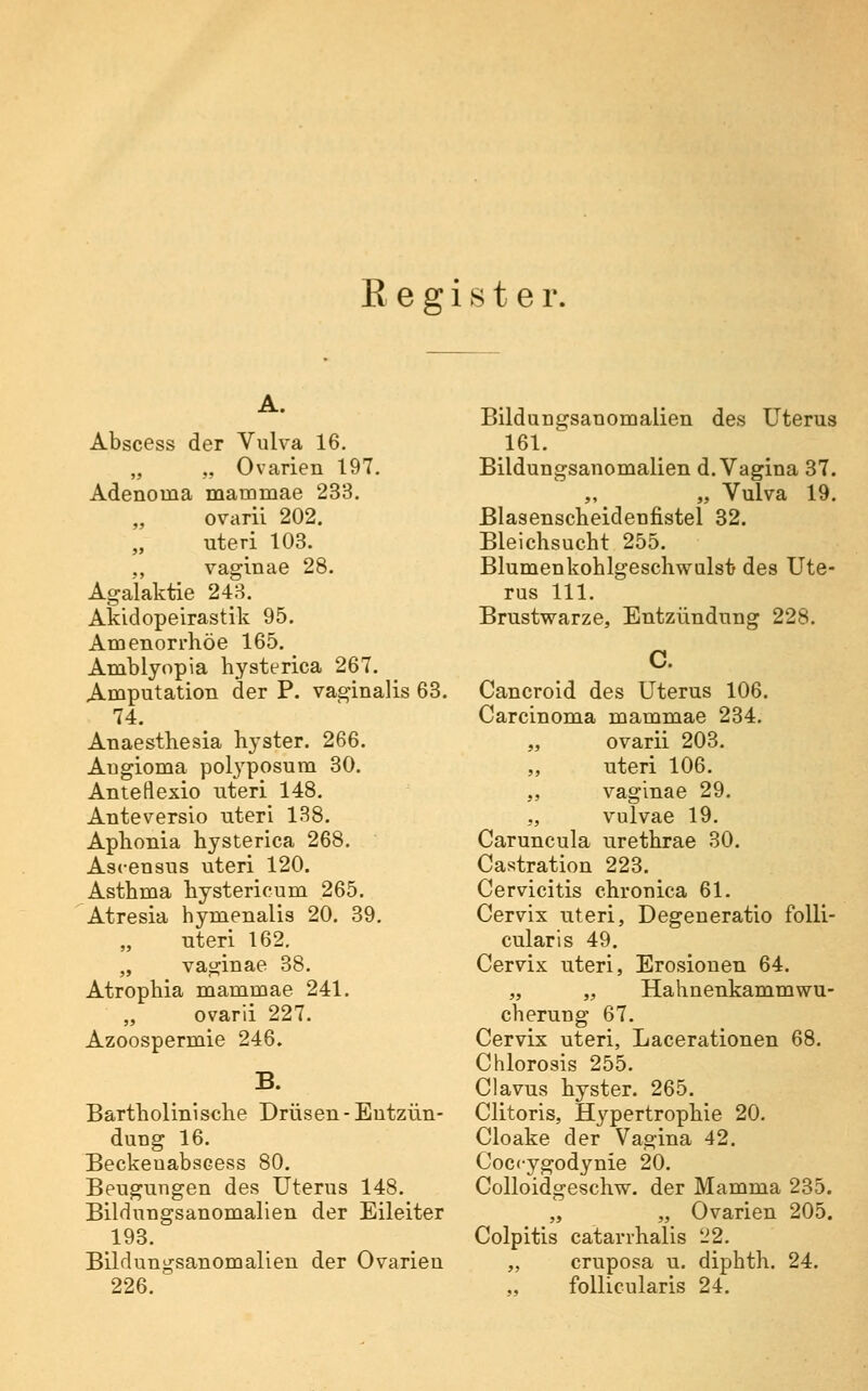 A. Abscess der Vulva 16. „ „ Ovarien 197, Adenoma mammae 233. „ ovarii 202, uteri 103. ,, vaglnae 28. Agalaktie 243. Akidopeirastik 95. Amenorrhoe 165. Amblyopia hysterica 267. Amputation der P. vaginalis 63. 74. Anaestliesia hyster. 266. Angioma pol3'posum 30. Anteflexio uteri 148. Anteversio uteri 138. Aplionia hysterica 268. Ascensus uteri 120. Asthma hystericum 265. Atresia hymenalis 20. 39. „ uteri 162. „ vaginae 38. Atrophia mammae 241. „ ovarii 227. Azoospermie 246. B. Bartholinische Drüsen - Entzün- dung 16. Beckeuabscess 80. Beugungen des Uterus 148. Bildungsanomalien der Eileiter 193. Bildungsanomalien der Ovarien 226. Bildungsanomalien des Uterus 161. Bildungsanomalien d. Vagina 37. „ Vulva 19. Blasenscheidenfistel 32. Bleichsucht 255. Blumenkohlgeschwalsi; des Ute- rus 111. Brustwarze, Entzündung 228. C. Cancroid des Uterus 106. Carcinoma mammae 234. „ ovarii 203. „ uteri 106. „ vaglnae 29. „ vulvae 19. Caruncula urethrae 30. Castration 223. Cervicitis chronica 61. Cervix uteri, Degeneratio folli- cularis 49. Cervix uteri, Erosionen 64. „ „ Hahnenkammwu- cherung 67. Cervix uteri, Lacerationen 68. Chlorosis 255. Clavus hyster. 265. Clitoris, Hypertrophie 20. Cloake der Vagina 42. Coccygodynie 20. Colloidgeschw. der Mamma 235. „ „ Ovarien 205. Colpitis catarrhalis '-'2. „ cruposa u. diphth. 24. follicularis 24.