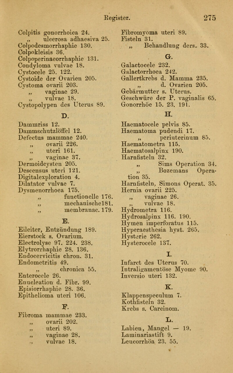 Colpitis gonorrhoica 24. „ ulcerosa adhaesiva 25. Colpodesmorrhaphie 130. Colpokleisis 36. Colpoperinaeorrhaphie 131. Condyloma vulvae 18. Cystocele 25. 122. _ Cjstoide der Ovarien 205. Cystoma ovarii 203. „ vaginae 29. „ vulvae 18. Cystopolypen des Uterus 89. D. Dammriss 12. DammscliutzlöfFel 12. Defectus mammae 240. ,, ovarii 226. uteri 161. „ vaginae 37. Dermoidcysten 205. Descensus uteri 121. Digitalexploration 4. Dilatator vulvae 7. Dysmenorrhoea 175. „ functionelle 176. „ meclianisclielSl. „ membranac. 179. E. Eileiter, Entzündung 189. Eierstock s. Ovarium. Electrolj'se 97. 224. 238. Elytrorrhaphie 28. 136. Endocervicitis chron. 31. Endometritis 49. „ chronica 55. Enterocele 26. Enucleation d. Fibr. 99. Episiorrhaphie 28. 36. Epithelioma uteri 106. Fibroma mammae 233. ,, ovarii 202. „ uteri 89. „ vaginae 28. ., vulvae 18. Fibromyoma uteri 89. Fisteln 31. „ Behandlung ders. 33. G. Galactocele 232. Galactorrhoea 242. Gallertkrebs d. Mamma 235. „ d. Ovarien 205. Gebärmutter s. Uterus. Geschwüre der P. vaginalis 65. Gonorrhöe 15. 23. 191. H. Haematocele pelvis 85. Haematoma pudendi 17. „ periuterinum 85. Haematometra 115. Haematosalpinx 190. Harnfisteln 32. „ Sims Operation 34. „ Bozemans Opera- tion 35. Harnfisteln, Simons Operat. 35. Hernia ovarii 225. „ vaginae 26. ,, vulvae 18. Hydrometra 116. Hydrosalpinx 116. 190. Hymen imperforatus 115. Hyperaesthesia hyst. 265. Hysterie 262. Hysterocele 137. I. Infarct des Uterus 70. Intraligamentöse Myome 90. Inversio uteri 132. K. Klappenspeculum 7. Kothfisteln 32. Krebs s. Carcinom. Labien, Mangel — 19. Laminariastift 9. Leucorrhöa 23. 55.