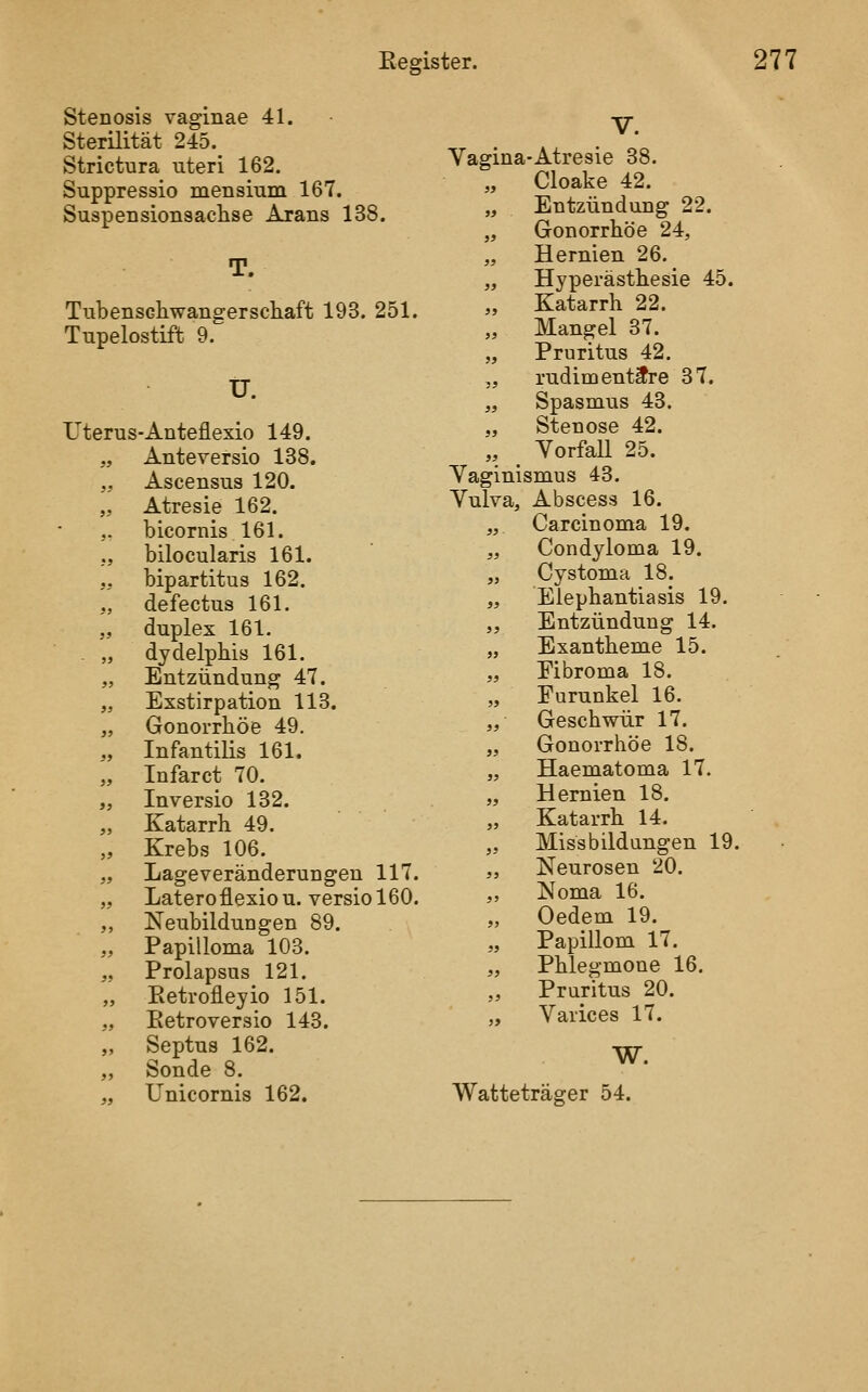 Stenosis vaginae 41. Sterilität 245._ Strictura uteri 162. Suppressio mensium 167. Suspensionsaclise Arans 138. T. Tubenschwangerscliaft 193. 251. Tupelostiffc 9. tr. Uterus-Anteflexio 149. „ Anteversio 138. „ Ascensus 120. „ Atresie 162. ,. bicornis 161. ;, bilocularis 161. „ bipartitus 162. „ defectus 161. „ duplex 161. . „ dydelphis 161. „ Entzündung 47. „ Exstirpation 113. „ Gonorrböe 49. „ Infantilis 161. „ Infarct 70. „ Inversio 132. „ Katarrh 49. „ Krebs 106. „ Lageveränderungen 117. „ Lateroflexiou. versiol60. „ Neubildungen 89. „ Papilloma 103. „ Prolapsus 121. „ Eetrofleyio 151. „ Eetroversio 143. „ Septus 162. „ Sonde 8. ,, Unicornis 162. V. Vagina-Atresie 38. „ Cloake 42. „ Entzündung 22. „ Gonorrhöe 24, „ Hernien 26. „ Hyperästhesie 45. „ Katarrh 22. Mangel 37. „ Pruritus 42. „ rudimentäre 37. „ Spasmus 43. „ Stenose 42. „ ^ YorfaU 25. Yaginismus 43. Yulva, Abscess 16. „ Carcinoma 19. „ Condyloma 19. „ Cystoma 18. „ Elephantiasis 19. „ Entzündung 14. „ Exantheme 15. „ Eibroma 18. „ Furunkel 16. „ Geschwür 17. „ Gonorrhöe 18. „ Haematoma 17. „ Hernien 18. „ Katarrh 14. „ Missbildungen 19. „ Neurosen 20. ,, Noma 16. „ Oedem 19. „ Papillom 17. „ Phlegmone 16. Pruritus 20. „ Yarices 17. W. Watteträger 54.