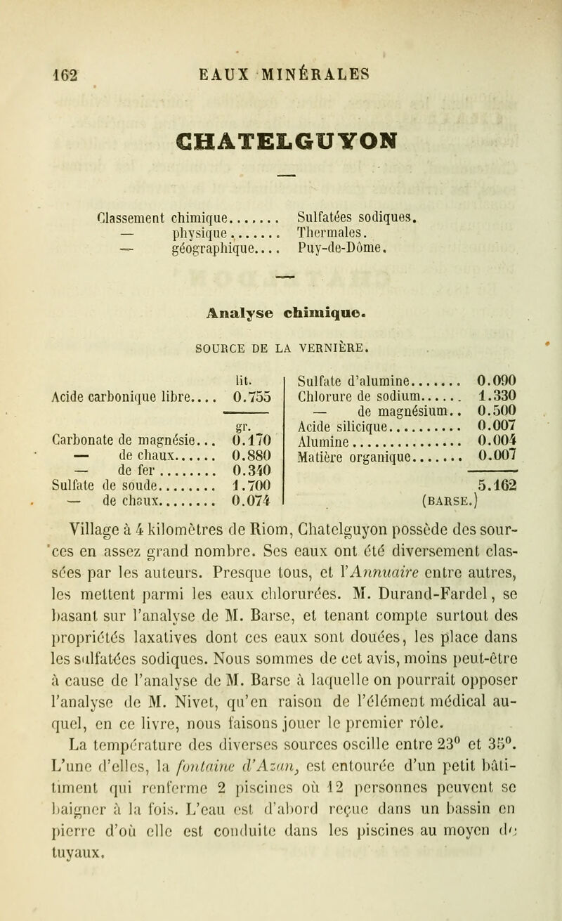 CHATELGUYON Classement chimique Sulfatées sodiques. — physique Thermales. — géographique Puy-de-Dôme. Analyse chimique. SOURCE DE LA VERNIÈRE. lit. Acide carbonique libre.... 0.755 gr. Carbonate de magnésie... O.lTO — de chaux 0.880 — de fer 0.340 Sulfate de soude 1.700 — de chaux 0. 074 Sulfate d'alumine 0.090 Chlorure de sodium 1.330 — de magnésium.. 0.500 Acide silicique 0.007 Alumine 0.004 Matière organique 0.007 5.162 (barse.) Village à 4 kilomètres de Riom, Ghatclguyon possède des sour- ces en assez grand nombre. Ses eaux ont été diversement clas- sées par les auteurs. Presque tous, et VAîinuaire entre autres, les mettent parmi les eaux clilorurées. M. Durand-Fardel, se basant sur l'analyse de M. Barse, et tenant compte surtout des propriétés laxatives dont ces eaux sont douées, les place dans les siilfat<jes sodiques. Nous sommes de cet avis, moins peut-être à cause de l'analyse de M. Barse à laquelle on pourrait opposer l'analyse de M. Nivet, qu'en raison de l'élément médical au- quel, en ce livre, nous faisons jouer le premier rôle. La température des diverses sources oscille entre 23° et 35°. L'une d'elles, la fontaine d'Azan, est entourée d'un petit bâli- timent qui renferme 2 piscines où 12 personnes peuvent se baigner à la fois. L'eau est d'abord reçue dans un bassin en pierre d'où elle est conduite dans les piscines au moyen (\<i tuyaux.