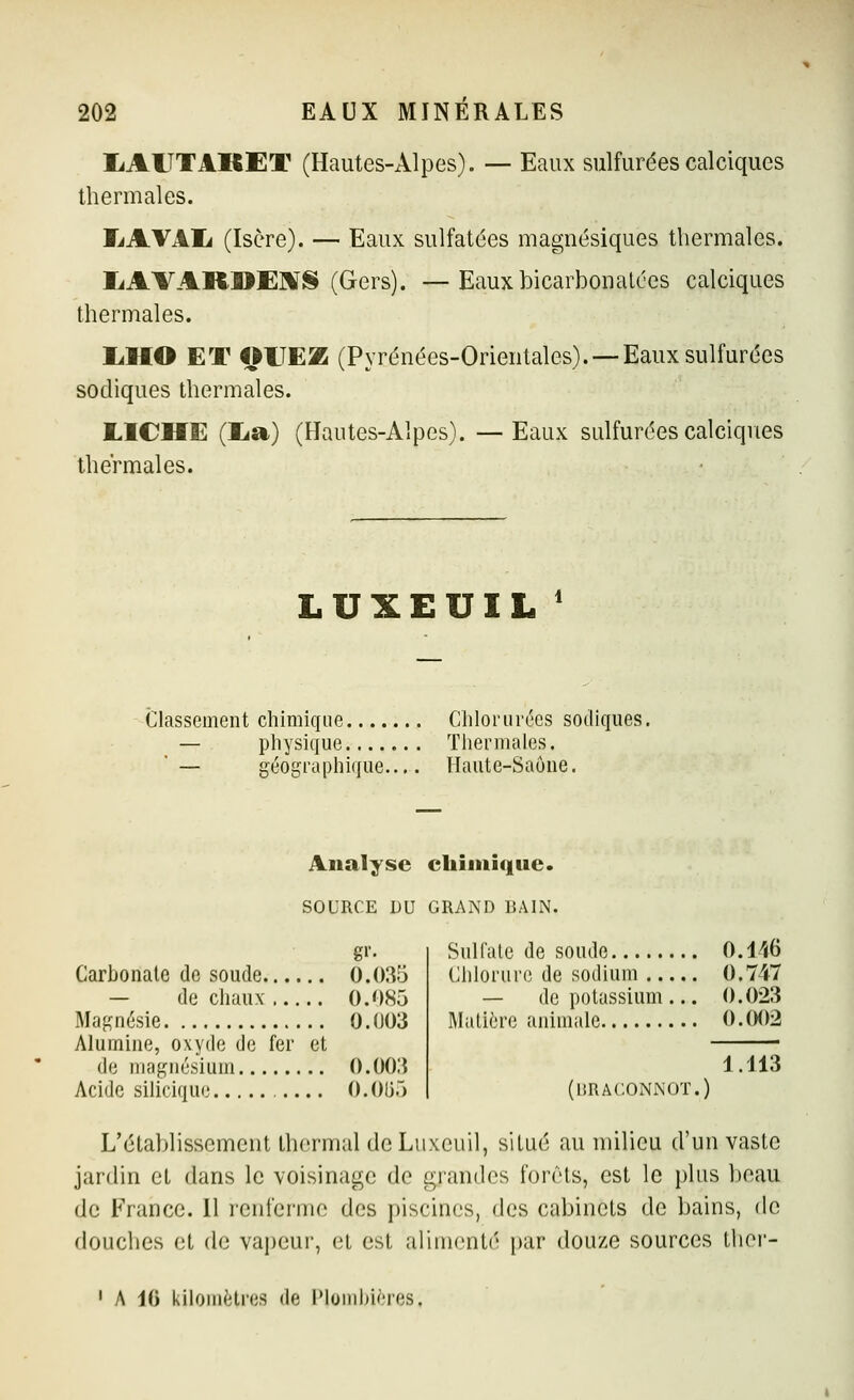 liAlTTAKET (Hautes-Alpes). — Eaux sulfurées calciques thermales. liAVAIi (Isère). — Eaux sulfatées magnésiques thermales. liAVARUEMS (Gers). —Eaux bicarbonatées calciques thermales. liHO ET OUEZ (Pyrénées-Orientales). —Eaux sulfurées sodiques thermales. LICHE (lia) (Hautes-Alpes). —Eaux sulfurées calciques thermales. LUXEUIL ' Classement chimique Chlorurées sodiques. — physique Thermales. '— géographique Haute-Saône. Analyse chiiiiiquc. SOURCE DU GRAND BAIN. Carbonate de soude 0.035 — de chaux 0.085 Magnésie 0.003 Alumine, oxyde de fer et de magnésium 0.003 Acide silicique O.Oli.) Sulfate de soude 0.l^iB Chlorure de sodium 0.747 — de potassium ... 0.023 Matière animale 0.002 [hraconnot.) iAi3 L'établissement thermal deLuxeuil, situé au milieu d'un vaste jardin et dans le voisinage de grandes forêts, est le plus beau de France. 11 renferme des piscines, des cabinets de bains, de douches et de vapeur, et est alimenté par douze sources ther- A 10 kilomètres de IMoiiihières,