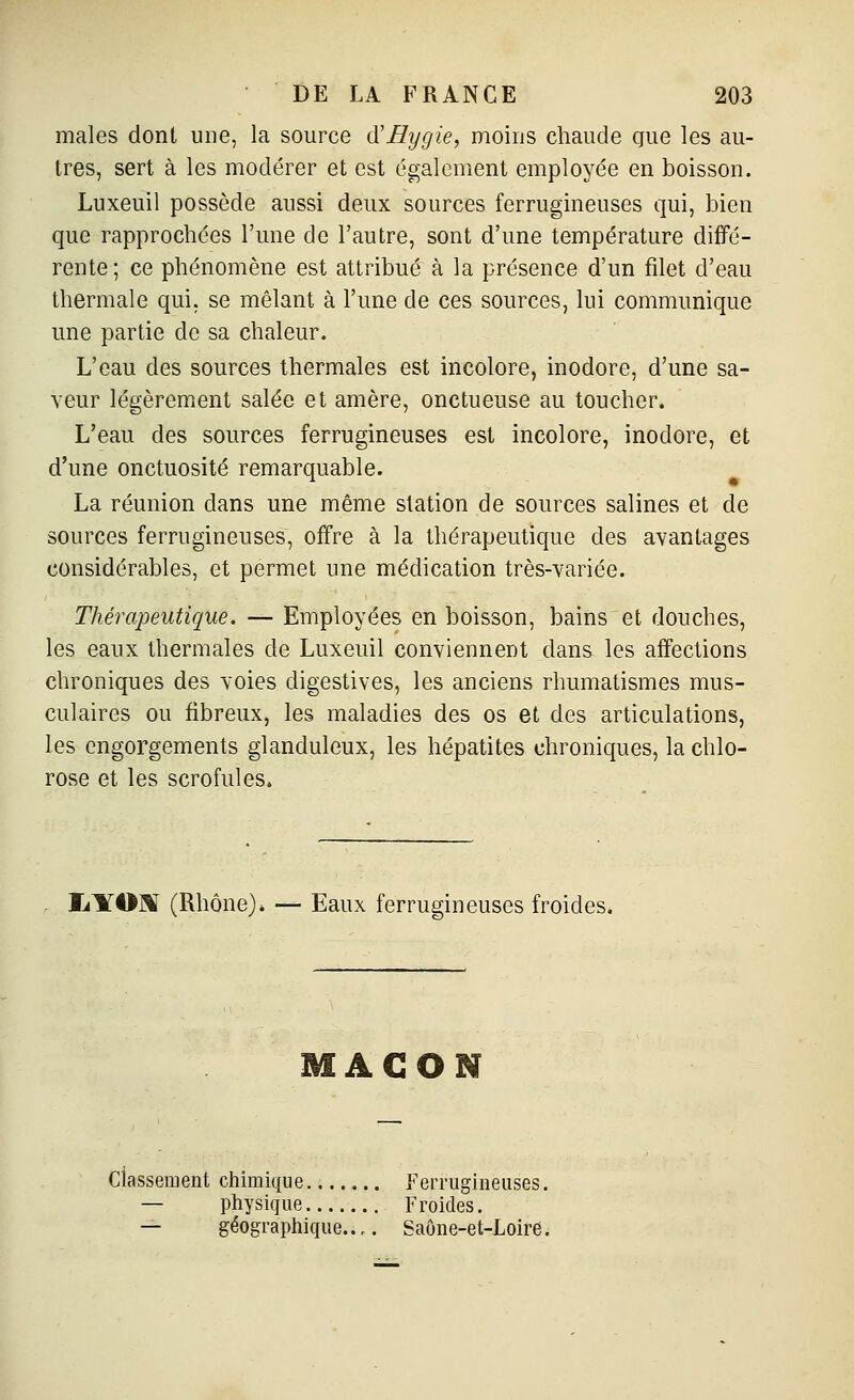 maies dont une, la source d'Bygie, moins chaude que les au- tres, sert à les modérer et est également employée en boisson. Luxeuil possède aussi deux sources ferrugineuses qui, bien que rapprochées l'une de l'autre, sont d'une température diffé- rente; ce phénomène est attribué à la présence d'un filet d'eau thermale qui, se mêlant à l'une de ces sources, lui communique une partie de sa chaleur. L'eau des sources thermales est incolore, inodore, d'une sa- veur légèrement salée et amère, onctueuse au toucher. L'eau des sources ferrugineuses est incolore, inodore, et d'une onctuosité remarquable. La réunion dans une même station de sources salines et de sources ferrugineuses, offre à la thérapeutique des avantages considérables, et permet une médication très-variée. Thérapeutique, — Employées en boisson, bains et douches, les eaux thermales de Luxeuil conviennent dans les affections chroniques des voies digestives, les anciens rhumatismes mus- culaires ou fibreux, les maladies des os et des articulations, les engorgements glanduleux, les hépatites chroniques, la chlo- rose et les scrofules. IjITO]^ (Rhône)» — Eaux ferrugineuses froides. MAGON classement chimique Ferrugineuses. — physique Froides. — géographique..,. Saône-et-Loire.