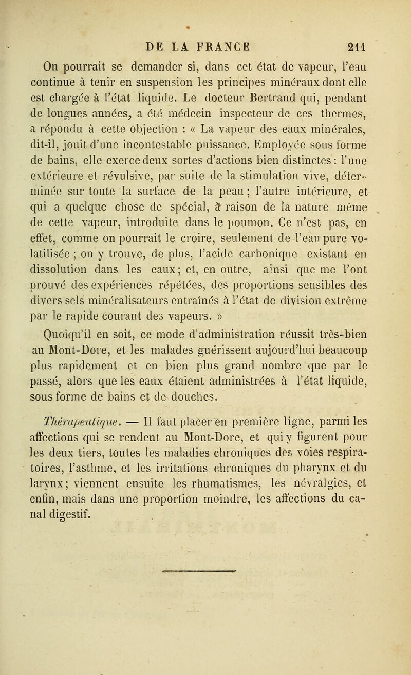 On pourrait se demander si, dans cet état de vapeur, l'eau continue à tenir en suspension les principes minéraux dont elle est chargée à l'état liquide. Le docteur Bertrand qui, pendant de longues années^ a été médecin inspecteur de ces thermes, a répondu à cette objection : « La vapeur des eaux minérales, dit-il, jouit d'une incontestable puissance. Employée sous forme de bains, elle exerce deux sortes d'actions bien distinctes: l'une extérieure et révulsive, par suite de la stimulation vive, déter- minée sur toute la surface de la peau ; l'autre intérieure, et qui a quelque chose de spécial, à raison de la nature même de cette vapeur, introduite dans le poumon. Ce n'est pas, en effet, comme on pourrait le croire, seulement de l'eau pure vo- latilisée ; on y trouve, de plus, l'acide carbonique existant en dissolution dans les eaux; et, en outre, ainsi que me l'ont prouvé des expériences répétées, des proportions sensibles des divers sels minéralisateurs entraînés à l'état de division extrême par le rapide courant des vapeurs. » Quoiqu'il en soit, ce mode d'administration réussit très-bien au Mont-Dore, et les malades guérissent aujourd'hui beaucoup plus rapidement et en bien plus grand nombre que par le passé, alors que les eaiix étaient administrées à l'état liquide, sous forme de bains et de douches. Thérapeutique. — Il faut placer en première ligne, parmi les affections qui se rendent au Mont-Dore, et qui y figurent pour les deux tiers, toutes les maladies chroniques des voies respira- toires, l'asthme, et les irritations chroniques du pharynx et du larynx; viennent ensuite les rhumatismes, les névralgies, et enfin, mais dans une proportion moindre, les affections du ca- nal digestif.