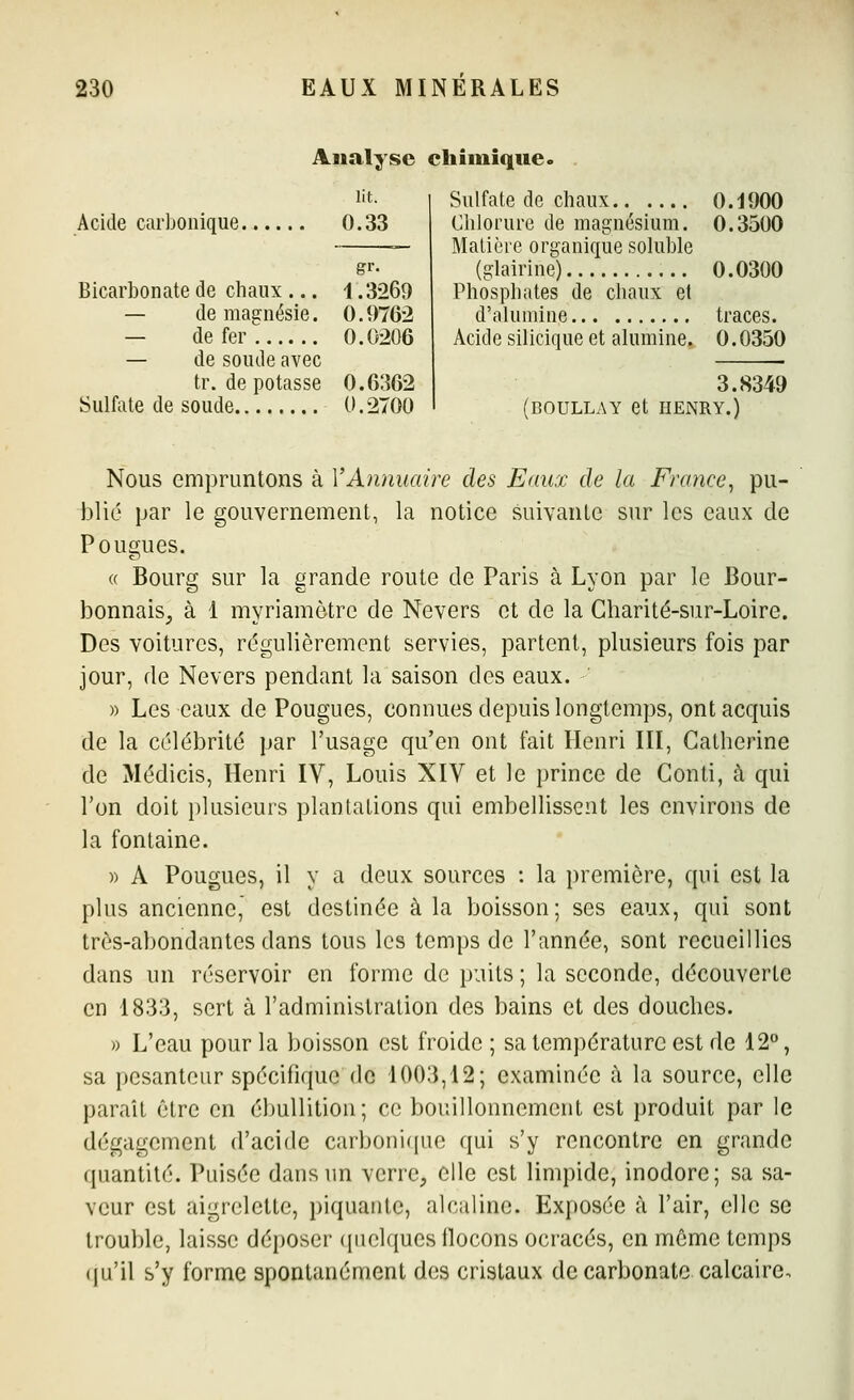 Analyse chimique. Acide carbonique lit. 0.33 Bicarbonate de chaux ... — de magnésie. — de fer — de soude avec tr. de potasse Sulfate de soude gr. 1.3269 0.9762 0.0206 0.6362 0.2700 Sulfate de chaux 0.1900 Chlorure de magnésium. 0.3500 Matière organique soluble (glairine) 0.0300 Phosphates de chaux et d'alumine traces. Acide silicique et alumine. 0.0350 3.8349 (BOULLAY et HENRY.) Nous empruntons à VAnnuaire des Eaux de la France^ pu- blié par le gouvernement, la notice suivante sur les eaux de Fougues. « Bourg sur la grande route de Paris à Lyon par le Bour- bonnais^ à 1 myriamètre de Nevers et de la Charité-sur-Loire. Des voitures, régulièrement servies, partent, plusieurs fois par jour, de Nevers pendant la saison des eaux. » Les eaux de Fougues, connues depuis longtemps, ont acquis de la célébrité par l'usage qu'en ont fait Henri III, Catherine de Médicis, Henri IV, Louis XIV et le prince de Conti, à qui l'on doit plusieurs plantations qui embellissent les environs de la fontaine. » A Fougues, il y a deux sources : la première, qui est la plus ancienne, est destinée à la boisson; ses eaux, qui sont très-abondantes dans tous les temps de l'année, sont recueillies dans un réservoir en forme de puits ; la seconde, découverte en 1833, sert à l'administration des bains et des douches. » L'eau pour la boisson est froide ; sa température est de 12°, sa pesanteur spécifique de 1003,12; examinée à la source, elle paraît être en ébullition; ce bouillonnement est produit par le dégagement d'acide carboni(iue qui s'y rencontre en grande quantité. Fuisée dans un verre, elle est limpide, inodore; sa sa- veur est aigrelette, piquante, alcaline. Exposée à l'air, elle se trouble, laisse déposer quelques llocons ocracés, en môme temps (|u'il s'y forme spontanément des cristaux de carbonate calcaire.