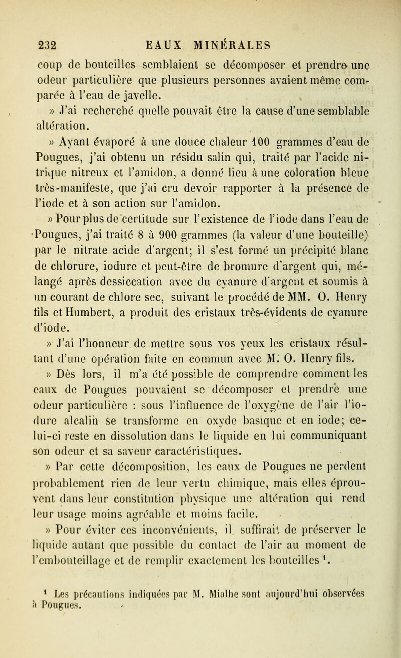 coup de bouteilles semblaient se décomposer et prendre- une odeur particulière que plusieurs personnes avaient même com- parée à l'eau de javelle. )) J'ai recherché quelle pouvait être la cause d'une semblable altération. » Ayant évaporé à une douce chaleur 100 grammes d'eau de Fougues, j'ai obtenu un résidu salin qui, traité par l'acide ni- trique nilreux et l'amidon, a donné lieu aune coloration bleue très-manifeste, que j'ai cru devoir rapporter à la présence de l'iode et à son action sur l'amidon. » Pour plus de certitude sur l'existence de l'iode dans l'eau de •Fougues, j'ai traité 8 à 900 grammes (la valeur d'une bouteille) par le nitrate acide d'argent; il s'est formé un précipité blanc de chlorure, iodure et peut-être de bromure d'argent qui, mé- langé après dessiccation avec du cyanure d'argent et soumis à un courant de chlore sec, suivant le procédé de MM. 0. Henry fils etHumbert, a produit des cristaux très-évidents de cyanure d'iode. » J'ai l'honneur de mettre sous vos yeux les cristaux résul- tant d'une opération faite en commun avec M: 0. Henry fils. » Dès lors, il m'a été possible de comprendre comment les eaux de Fougues pouvaient se décomposer et ])rendre une odeur particulière : sous l'influence de l'oxygène de l'air l'io- dure alcalin se transforme en oxyde basique et en iode; ce- lui-ci reste en dissolution dans le liquide en lui communiquant son odeur et sa saveur caractéristiques. » Far cette décompositiou, les eaux de Fougues ne perdent probablement rien de leur vertu chimique, mais elles éprou- vent dans leur constitution physique une altération qui rend leur usage moins agréable et moins facile. » Four éviter ces inconvénients, il suffirai', de préserver le liquide autant que j)0ssible du contact de l'air au moment de l'embouteillage et de renq)lir exactement les bouteilles '. * Les prf^cautions iiidiquéos par M. Miallio sont anjourd'iuii observées à Pougues.