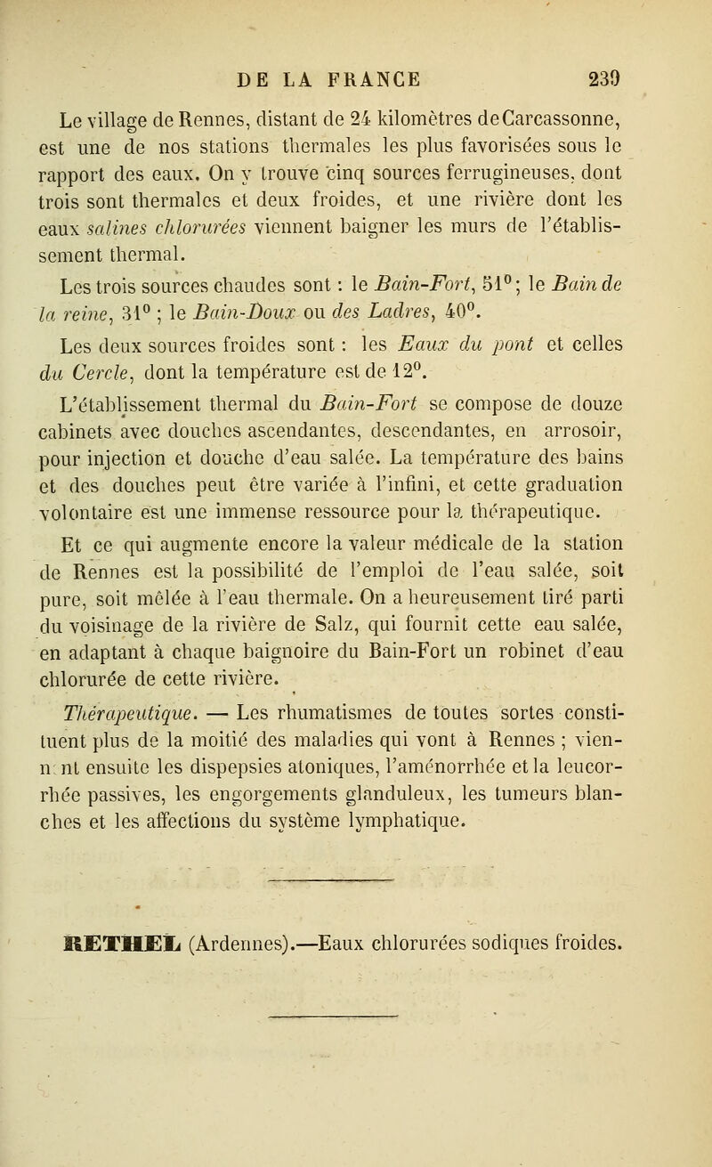 Le village de Rennes, distant de 24 kilomètres deCarcassonne, est une de nos stations thermales les plus favorisées sous le rapport des eaux. On y trouve cinq sources ferrugineuses, dont trois sont thermales et deux froides, et une rivière dont les eaux salines chlorurées viennent baigner les murs de l'établis- sement thermal. Les trois sources chaudes sont : le Bain-Fort, 51°; le Bain de la reine, 31° ; le Bain-Doux ou des Ladres, 40°. Les deux sources froides sont : les Eaux du pont et celles du Cercle, dont la température est de 12°. L'établissement thermal du Bain-Fort se compose de douze cabinets avec douches ascendantes, descendantes, en arrosoir, pour injection et douche d'eau salée. La température des bains et des douches peut être variée à l'infini, et cette graduation volontaire est une immense ressource pour la thérapeutique. Et ce qui augmente encore la valeur médicale de la station de Rennes est la possibilité de l'emploi de l'eau salée, soit pure, soit mêlée à l'eau thermale. On a heureusement tiré parti du voisinage de la rivière de Salz, qui fournit cette eau salée, en adaptant à chaque baignoire du Bain-Fort un robinet d'eau chlorurée de cette rivière. Thérapeutique. — Les rhumatismes de toutes sortes consti- tuent plus de la moitié des maladies qui vont à Rennes ; vien- n nt ensuite les dispepsies atoniques, l'aménorrhée et la leucor- rhée passives, les engorgements glanduleux, les tumeurs blan- ches et les affections du système lymphatique. RETHEÏi (Ardennes).—Eaux chlorurées sodiques froides.