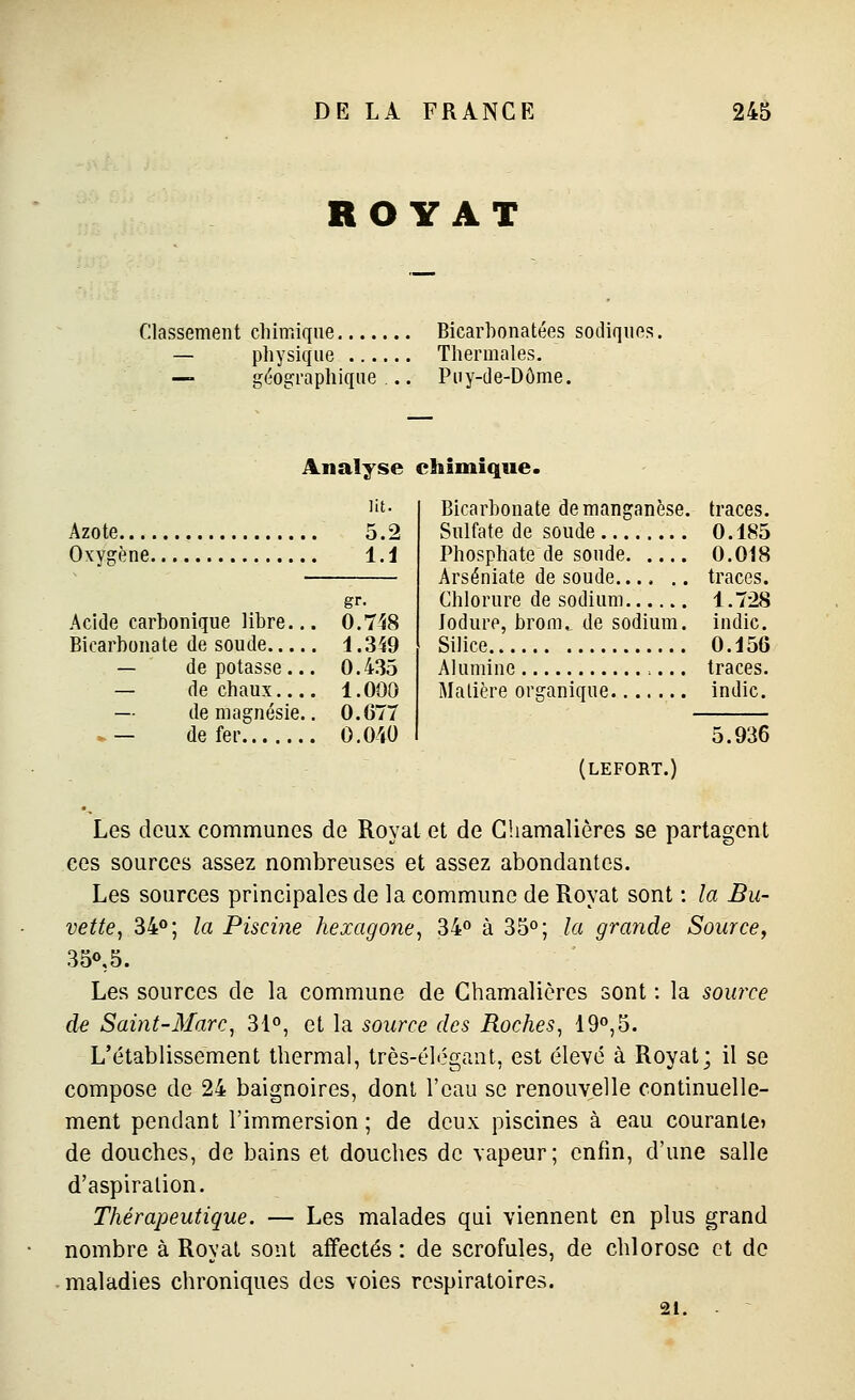 ROY AT Classement chimique Bicarbonatées sodiques. — physique Thermales. — géographique... Puy-de-Dôme. Analyse chimique. Azote Oxygène. ]it. 5.2 l.i gr- Acide carbonique libre... 0.748 Bicarbonate de soude 1.3Î9 — de potasse... 0.435 — de chaux 1.000 — de magnésie.. 0.077 »- de fer o.ow Bicarbonate de manganèse, traces. Sulfate de soude 0.185 Phosphate de soude 0.018 Arséniate de soude,... .. traces. Chlorure de sodium 1.728 Jodure, brom., de sodium, iudic. Silice 0.156 Alumine ... traces. Matière organique indic. 5.936 (lefort.) Les deux communes de Royal et de Ghamalières se partagent ces sources assez nombreuses et assez abondantes. Les sources principales de la commune de Royal sont : la Bu- vette, 34»; la Piscine hexagone, 34 à 35°; la grande Source, 350,5. Les sources de la commune de Ghamalières sont : la source de Saint-Marc, 31°, et la source des Roches, 19°,5. L'élablissemenl thermal, lrès-él<5gant, est élevé à Royal; il se compose de 24 baignoires, dont l'eau se renouvelle continuelle- ment pendant l'immersion ; de deux piscines à eau courante» de douches, de bains et douches de vapeur; enfin, d'une salle d'aspiration. Thérapeutique. — Les malades qui viennent en plus grand nombre à Royal sont affectés: de scrofules, de chlorose et de maladies chroniques des voies respiratoires. 21.