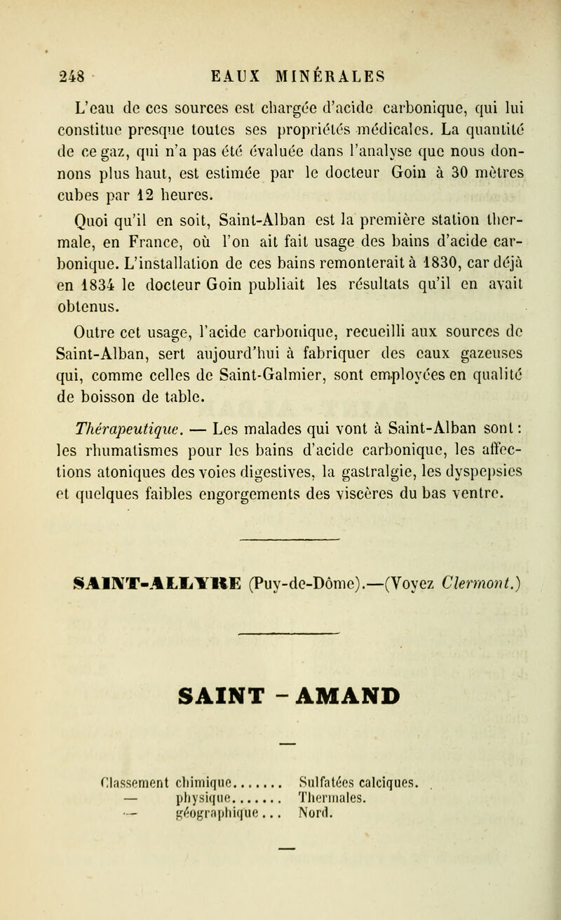 L'eau de ces sources est chargée d'acide carbonique, qui lui constitue presque toutes ses propriétés médicales, La quantité de ce gaz, qui n'a pas été évaluée dans l'analyse que nous don- nons plus haut, est estimée par le docteur Goin à 30 mètres cubes par 12 heures. Quoi qu'il en soit, Saint-Alban est la première station ther- male, en France, où l'on ait fait usage des bains d'acide car- bonique. L'installation de ces bains remonterait à 1830, car déjà en 1834 le docteur Goin publiait les résultats qu'il en avait obtenus. Outre cet usage, l'acide carbonique, recueilli aux sources de Saint-Alban, sert aujourd'hui à fabriquer des eaux gazeuses qui, comme celles de Saint-Galmier, sont employées en qualité de boisson de table. Thérapeutique. — Les malades qui vont à Saint-Alban sont : les rhumatismes pour les bains d'acide carbonique, les affec- tions atoniques des voies digestives, la gastralgie, les dyspepsies et quelques faibles engorgements des viscères du bas ventre. SAlXT-ALIiYUE (Puy-de-Dôme).—(Voyez Clermont.) SAINT - AMAND Classement cliiniiqiio Sulfatées calciques. — ptiysiquo Thermales. fî(fO},Taphiqiie ... Nord,