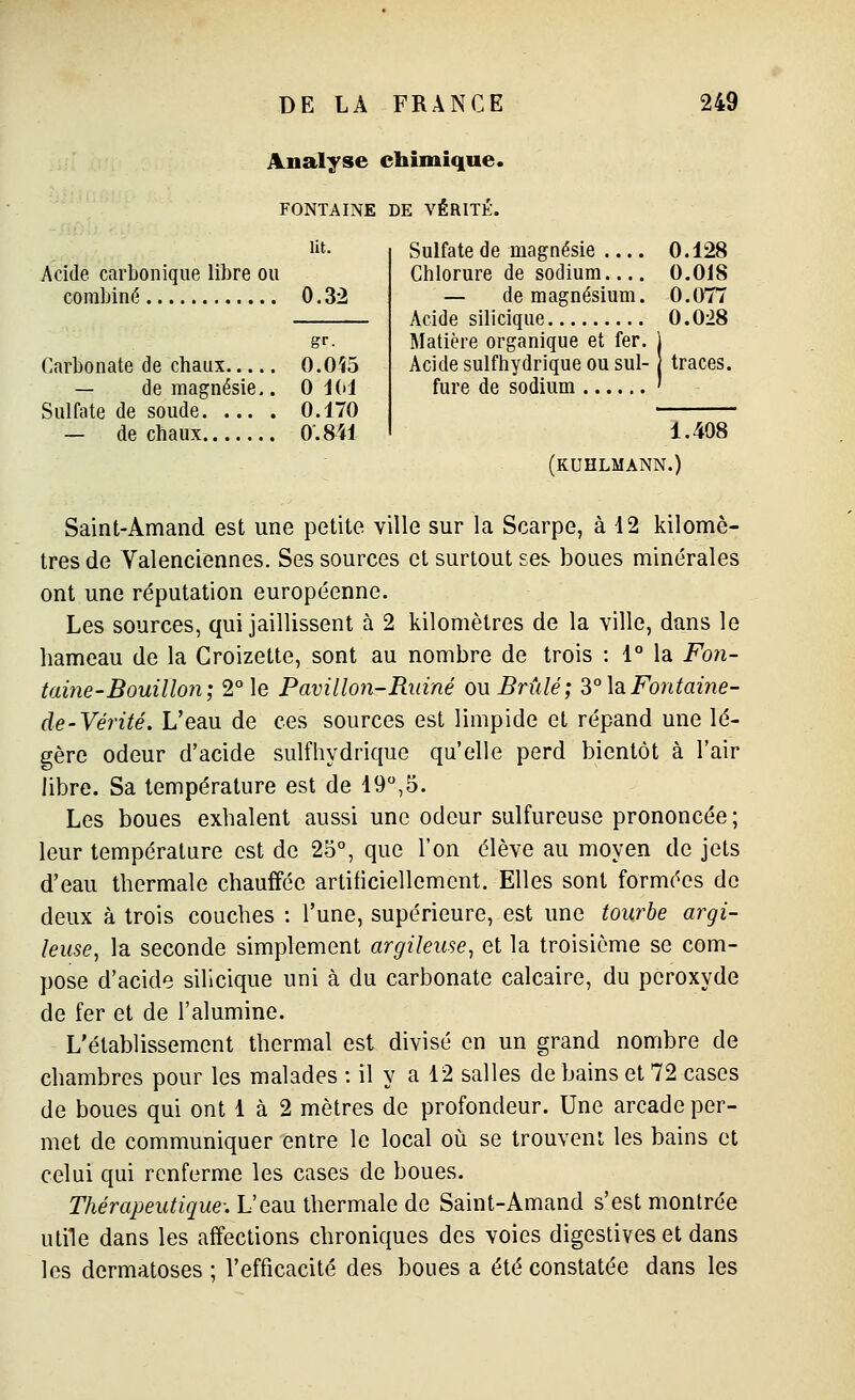 Analyse chimique. FONTAINE DE VÉRITÉ, lit. Acide carbonique libre ou combiné 0.32 Sulfate de magnésie Chlorure de sodium — de magnésium. Acide silicique 0.128 0.018 0.077 0.028 Matière organique et fer. Acide sulfhydrique ou sul- fure de sodium traces. 1.408 (KUHLMANN.) Carbonate de chaux 0.0Î5 — de magnésie.. 0 idi Sulfate de soude 0.170 — de chaux 0.841 Saint-Amand est une petite ville sur la Scarpe, à 12 kilomè- tres de Valenciennes. Ses sources et surtout ses boues minérales ont une réputation européenne. Les sources, qui jaillissent à 2 kilomètres de la ville, dans le hameau de la Groizette, sont au nombre de trois : 1° la Fo7î- taine-Bouillon; 2° le Pavillon-Ruiné ou Brûlé; ^° la Fontaine- de-Vérité. L'eau de ces sources est limpide et répand une lé- gère odeur d'acide sulfhydrique qu'elle perd bientôt à l'air libre. Sa température est de 19,5. Les boues exhalent aussi une odeur sulfureuse prononcée; leur température est de 25°, que l'on élève au moyen de jels d'eau thermale chauffée artificiellement. Elles sont formées de deux à trois couches : l'une, supérieure, est une tourbe argi- leuse^ la seconde simplement argileuse, et la troisième se com- pose d'acide silicique uni à du carbonate calcaire, du peroxyde de fer et de l'alumine. L'établissement thermal est divisé en un grand nombre de chambres pour les malades : il y a 12 salles de bains et 72 cases de boues qui ont 1 à 2 mètres de profondeur. Une arcade per- met de communiquer entre le local oîi se trouvent les bains et celui qui renferme les cases de boues. Thérapeutique: L'eau thermale de Saint-Amand s'est montrée ulile dans les affections chroniques des voies digestives et dans les dermatoses ; l'efficacité des boues a été constatée dans les