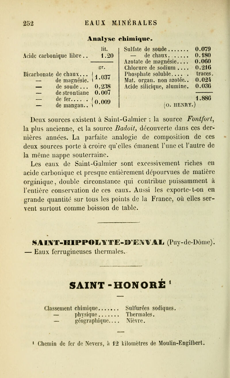 Analyse chimique. Acide carbonique libre lit. 1.20 1.037 Bicarbonate de chaux, — de magnésie, i — de soude... 0,238 — destrontiane 0.007 — de fer ( n 009 — demangan.. r'*^ Sulfate de soude 0.079 — de chaux Azotate de magnésie Chlorure de sodium Phosphate soluble Mat. organ. non azotée.. Acide silicique, alumine. (o. HENRY.) 0.180 0.060 0.216 traces. 0.024 0.036 1.886 Deux sources exislent à Sainl-Galmier : hi source Fontfort^ la plus ancienne, el la source Badoit, découverte dans ces der- nières années. La parfaite analogie de composition de ces deux sources porte à croire qu'elles émanent l'une et l'autre de la même nappe souterraine. Les eaux de Saint-Galmier sont excessivement riches en acide carbonique et presque entièrement dépourvues de matière organique, double circonstance qui contribue puissamment à l'entière conservation de ces eaux. Aussi les exporte-l-on en grande quantité sur tous les points de la France, où elles ser- vent surtout comme boisson de table. SAI^T-HIPPOIilfTE-Sî'JEi^VAIi (Puy-de-Dôme)'. ■ Eaux ferrugineuses thermales. SAINT-HONORE n 1 Classement chimique Sulfurées sodiques. — physique Thermales. — géographique Nièvre. 1 Chemin de fer de Nevcrs, à 12 kilomètres de Moulin-Engilhert.