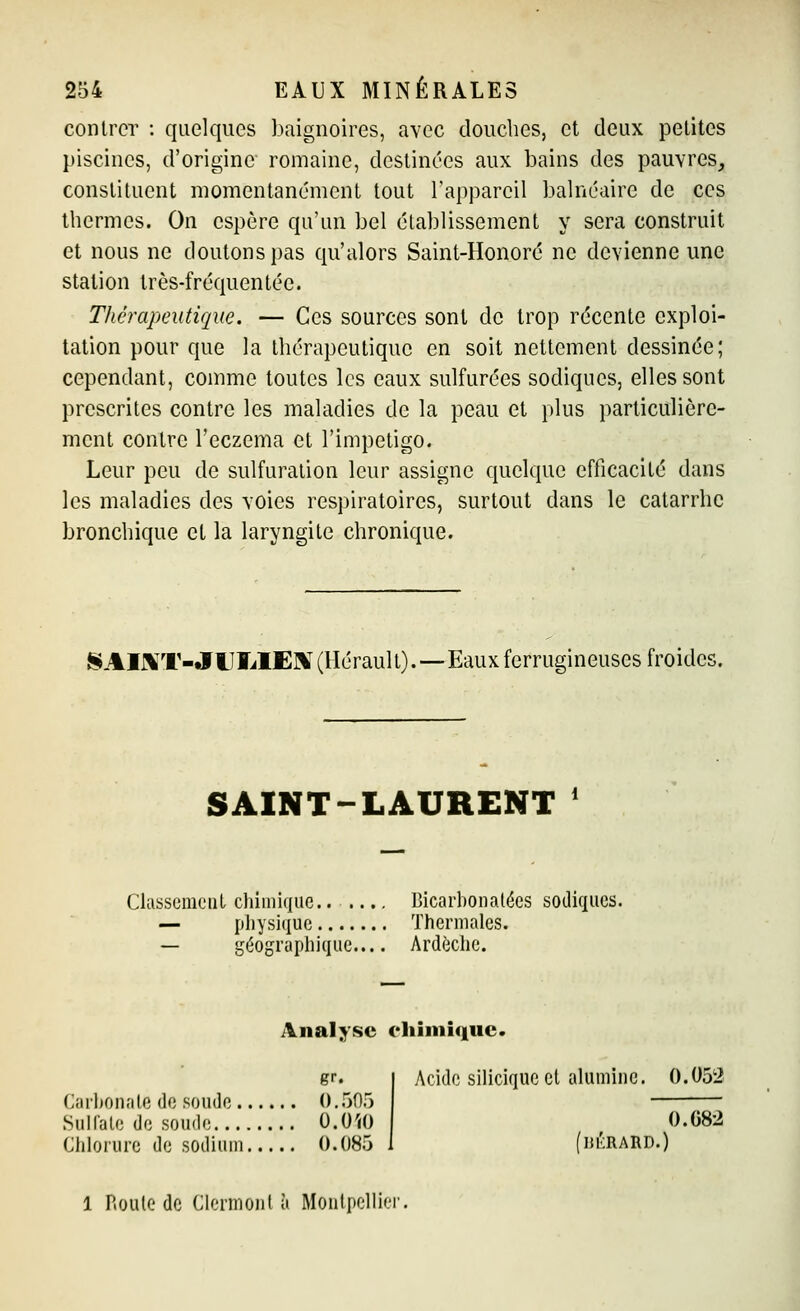 contrer : quelques baignoires, avec douches, et deux petites piscines, d'origine romaine, destinées aux bains des pauvres, constituent momentanément tout l'appareil balnéaire de ces thermes. On espère qu'un bel établissement y sera construit et nous ne doutons pas qu'alors Saint-Honoré ne devienne une station très-fréquentée. Thérapeutique. — Ces sources sont de trop récente exploi- tation pour que la thérapeutique en soit nettement dessinée; cependant, comme toutes les eaux sulfurées sodiques, elles sont prescrites contre les maladies de la peau et plus particulière- ment contre l'eczéma et l'impétigo. Leur peu de sulfuralion leur assigne quelque efficacité dans les maladies des voies respiratoires, surtout dans le catarrhe bronchique et la laryngite chronique. SAIKT-JUÏiIE]\î(lIérault).—Eaux ferrugineuses froides. SAINT-LAURENT * Classement chimique.. .... Bicarbonatées sodicpies. — physique Thermales. — géographique Ardèche. Analjfsc eliîmîquc. gr. Carbonate de soude ().5fl5 Sulfale de soude 0.0'jO Chlorure de sodium 0.085 1 Roule de Clennonl à Montpelli' Acide siliciqueel alumine. 0.052 0.082 flJÎ:RARD.)