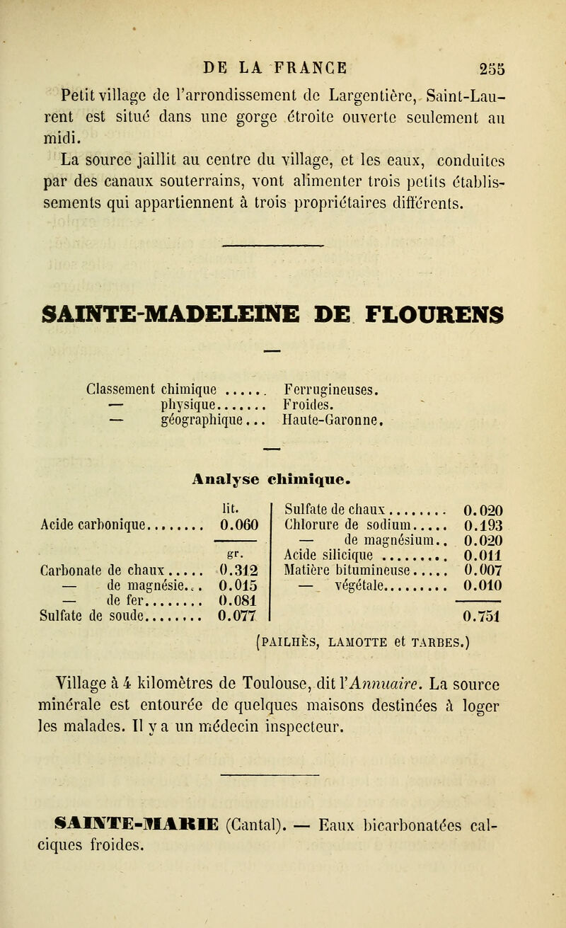 Petit village de l'arrondissement de Largentière, Saint-Lau- rent est situé dans une gorge étroite ouverte seulement au midi. La source jaillit au centre du village, et les eaux, conduites par des canaux souterrains, vont alimenter trois petits établis- sements qui appartiennent à trois propriétaires différents. SAINTE-MADELEINE DE FLOURENS Classement chimique ... — physique.... — géographique Ferrugineuses. Froides. Haute-Garonne. Analyse cliimique. lit. Acide carbonique 0. 060 gr. Carbonate de chaux 0.312 — de magnésie... 0.015 — de fer 0.081 Sulfate de soude 0.077 Sulfate de chaux 0.020 Chlorure de sodium 0. 193 — de magnésium.. 0.020 Acide silicique 0.011 Matière l)itumineuse 0.007 — végétale 0.010 0.751 PAILHÈS, LAMOTTE et TAREES.) Village à 4 kilomètres de Toiûouse, àii YAmmaire. La source minérale est entourée de quelques maisons destinées à loger les malades. 11 y a un médecin inspecteur. liAIl^TË-lflAKIE (Cantal). — Eaux bicarbonatées cal- ciques froides.