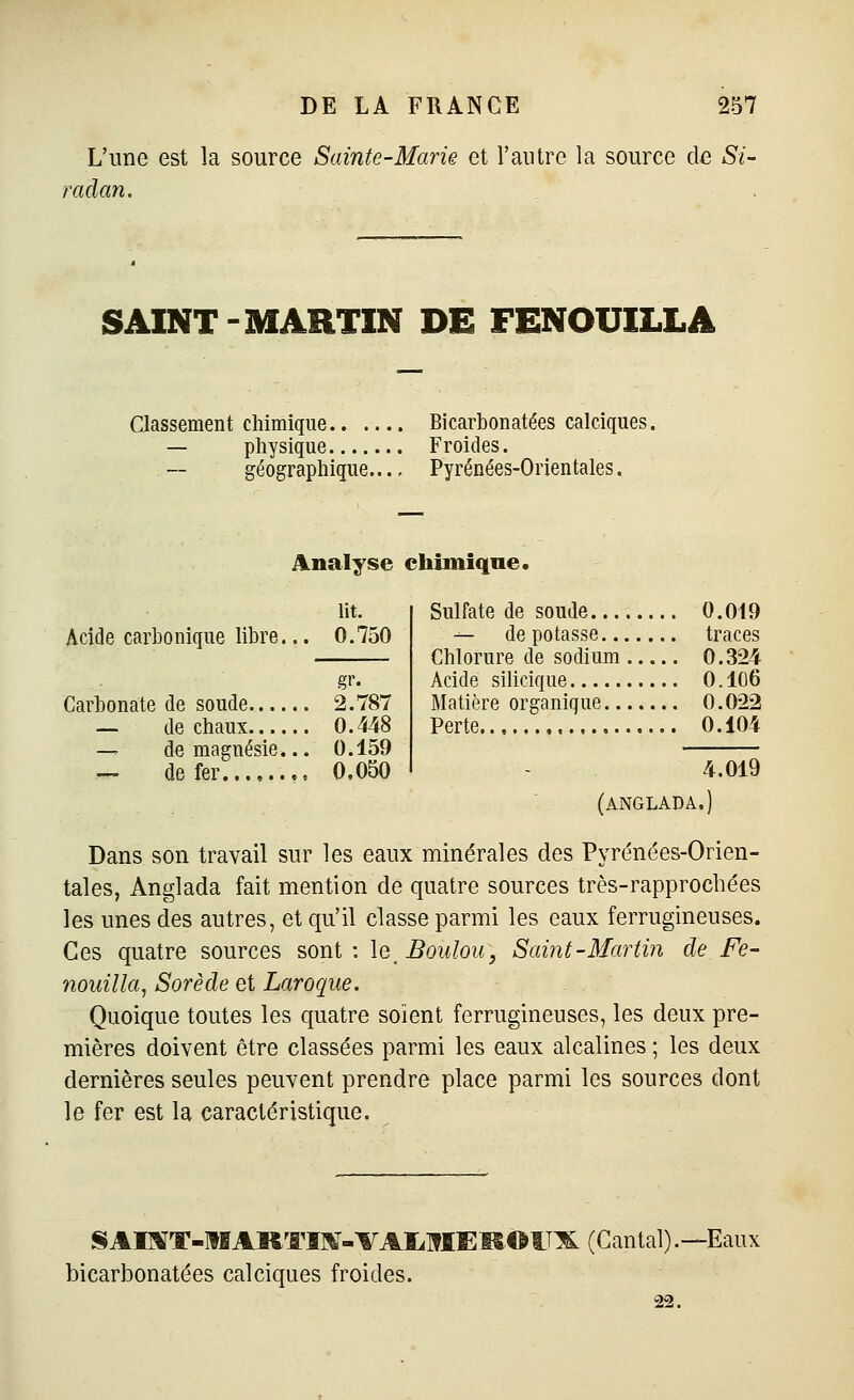 L'une est la source Sainte-Mark et l'autre la source de Si- raclan. SAINT-MARTIN DE FENOUILLA Classement chimique Bicarbonatées calciques. — physique Froides. géographique Pyrénées-Orientales. Analyse chimique. lit. Acide carbonique libre... 0.750 gr. Carbonate de soude 2.787 — de chaux 0.448 — de magnésie... 0.159 — de fer 0.050 Sulfate de soude 0.019 — dépotasse traces Chlorure de sodium 0.324 Acide silicique 0. 106 Matière organique 0.022 Perte 0.104 4.019 (angladâ.) Dans son travail sur les eaux minérales des Pyrénées-Orien- tales, Anglada fait mention de quatre sources très-rapprochées les unes des autres, et qu'il classe parmi les eaux ferrugineuses. Ces quatre sources sont : \qBouIou, Saint-Martin de Fe- nouilla, Sorède et Laroque. Quoique toutes les quatre soient ferrugineuses, les deux pre- mières doivent être classées parmi les eaux alcalines ; les deux dernières seules peuvent prendre place parmi les sources dont le fer est la caractéristique. SAI]«T-ltIAltTÏ]^-VAIiMEM.©lTlL (Cantal).—Eaux bicarbonatées calciques froides.