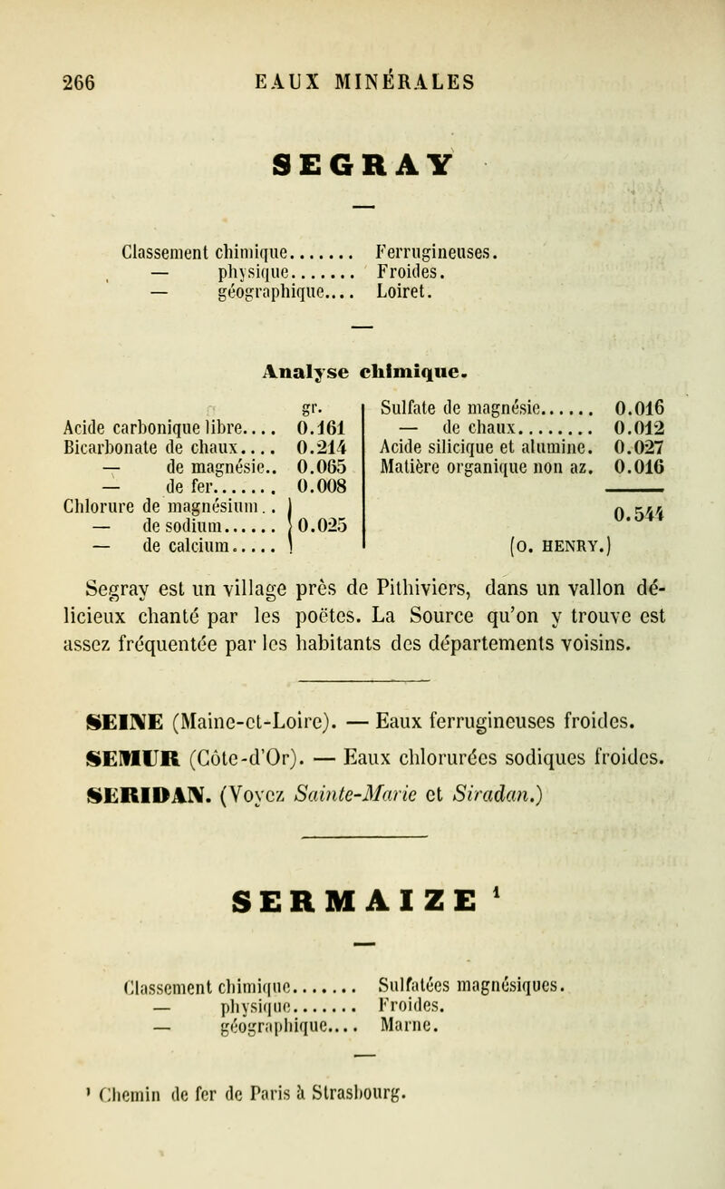 SEGRAY Classement chimique Ferrugineuses. — physique Froides. — géographique.... Loiret. Analyse chimique. Acide carbonique libre.... 0. J61 Bicarbonate de chaux.... 0.214 — de magnésie.. 0.065 — de fer 0.008 Chlorure de magnésium. — de sodium J 0. 025 — de calcium Sulfate de magnésie 0.016 — de chaux 0.012 Acide silicique et alumine. 0.027 Matière organique non az. 0.016 0.544 fo. HENRY.) Segray est un village près de Pilhiviers, dans un vallon dé- licieux chanté par les poêles. La Source qu'on y trouve est assez fréquentée par les habitants des départements voisins. SEIME (Maine-et-Loire). — Eaux ferrugineuses froides. ISEUIUR (Côte-d'Or). — Eaux chlorurées sodiques froides. J§ËRIDAI\. (Voyez Sainte-Marie et Siradan.) SERMAIZE ' Classement chimique Sulfatées magnésiques — physique Froides. — géographique Marne. ' flhemin de fer de Paris à Strasbourg.