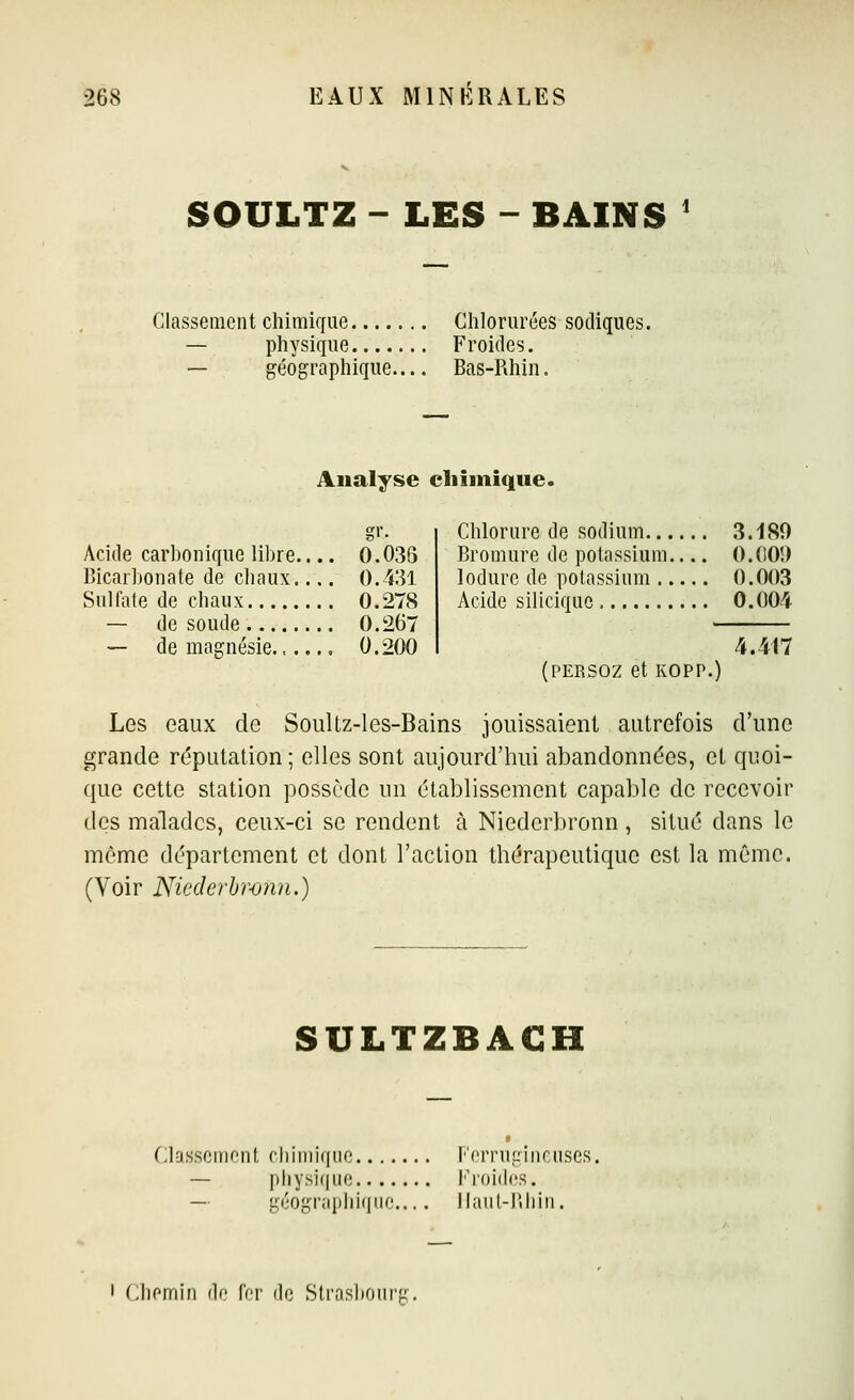 SOULTZ - LES - BAINS ' Classement chimique Clilorurées sodiques. — pliysiqiie Froides. — géographique.... Bas-Rhin. Analyse chimique. Acide carbonique libre.... 0.03S Bicarbonate de cliaux.... 0.431 Sulfate de chaux 0.278 — de soude 0.267 — de magnésie...... 0.200 Chlorure de sodium 3.180 Bromure de potassium O.(IOÎ) lodure de potassium 0.003 Acide siliciquc 0.004 (PERSOZ et KOPP.) 4.417 Les eaux de SouUz-1 es-Bains jouissaient autrefois d'une grande réputation; elles sont aujourd'hui abandonnées, et quoi- c{ue cette station possède un établissement capable de recevoir des malades, ceux-ci se rendent à Niederbronn , situé dans le môme département et dont l'action thérapeutique est la même. (Voir Niederhronn.) SULTZBACH Classement rliimiqne Ferruî^incuses, — pliysi(|ue I•'^()i(l(^s. — géographique llaut-riliiii. I (.lifMTiiii de l'cr de Strashoiiri