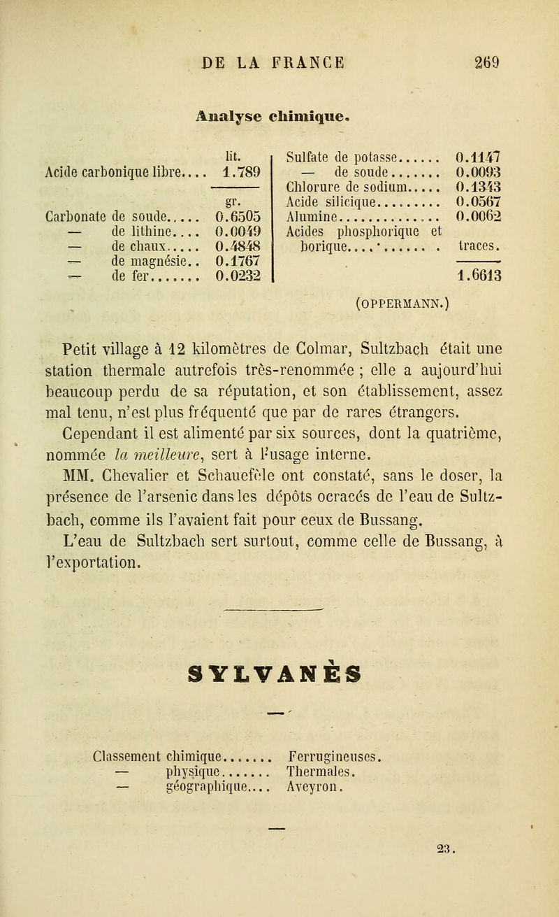 Analyse chimique. Acide carbonique libre. lit. 1.789 Carbonate de soude 0.6505 — de lithine.... 0.0049 — de chaux 0.48fô — de magnésie.. 0.1767 -^ de fer 0.0232 Sulfate de potasse 0.1147 — de soude 0.0093 Chlorure de sodium 0.1343 Acide silicique. 0.0567 Alumine ,.. 0.0062 Acides phosphorique et borique....' traces. 1.6613 (OPPERMANN.) Petit village à 12 kilomètres de Golmar, Sultzbach était une station thermale autrefois très-renommée ; elle a aujourd'hui beaucoup perdu de sa réputation, et son établissement, assez mal tenu, n'est plus fréquenté que par de rares étrangers. Cependant il est alimenté par six sources, dont la quatrième, nommée la meilleure, sert à l'usage interne. MM. Chevalier et Schauefèle ont constaté, sans le doser, la présence de l'arsenic dans les dépôts ocracés de l'eau de Sultz- bach, comme ils l'avaient fait pour ceux de Bussang. L'eau de Sultzbach sert surtout, comme celle de Bussang, à l'exportation. SYLVÂNÈS Classement chimique Ferrugineuses. — physique Thermales. — géographique Aveyron.