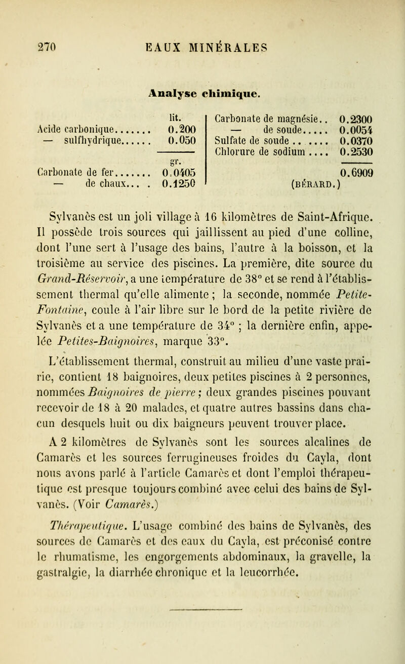 Acide carbonique... — sulfhydrique.. Carbonate de fer — de chaux.. Analyse chimique. lit. 0.200 0.050 0.0405 0.1250 Carbonate de magnésie.. 0.2300 — de soude 0.0054 Sulfate de soude 0.0370 Chlorure de sodium .... 0.2530 (bkrard.) 0.6909 Sylvanèsest un joli village à 16 kilomètres de Saint-Afrique. Il possède trois sources qui jaillissent au pied d'une colline, dont l'une sert à l'usage des bains, l'autre à. la boisson, et la troisième au service des piscines. La première, dite source du Grand'Réservoii\ a une température de 38 et se rend à l'établis- sement thermal qu'elle alimente; la seconde, nommée Petite- Fontaine^ coule à l'air libre sur le bord de la petite rivière de Sylvanès et a une température de 34° ; la dernière enfin, appe- lée Petites-Baignoires^ marque 33°. L'établissement thermal, construit au milieu d'une vaste prai- rie, contient 18 baignoires, deux petites piscines à 2 personnes, nommées Baignoires de pierre ; deux grandes piscines pouvant recevoir de 18 à 20 malades, et quatre autres bassins dans cha- cun desquels huit ou dix baigneurs peuvent trouver place. A 2 kilomètres de Sylvanès sont les sources alcalines de Camarès et les sources ferrugineuses froides du Gayla, dont nous avons parlé à l'article Camarès et dont l'emploi thérapeu- tique est presque toujours combiné avec celui des bains de Syl- vanès. (Voir Camarès.) Thérapeutique. L'usage combiné des bains de Sylvanès, des sources de Camarès et des eaux du Cayla, est préconisé contre le rhumatisme, les engorgements abdominaux, la gravellc, la gastralgie, la diarrhée chronique et la leucorrhée.