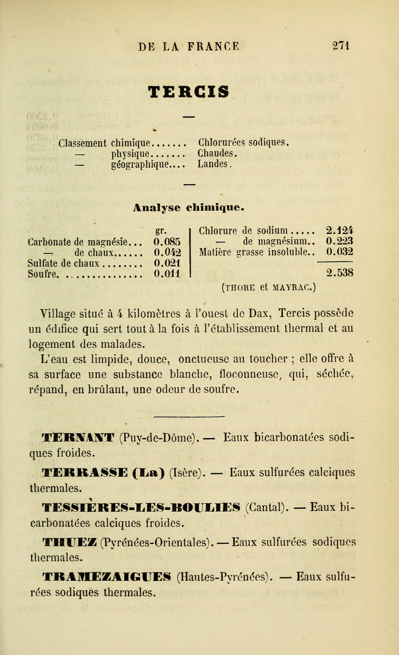 TERCIS Classement chimique Chlorurées sodiques. ~ physique Chaudes. — géographique Landes, Analyse chimique. gr. Carbonate de magnésie... 0.085 — de chaux 0.042 Sulfate de chaux 0.021 Soufre. 0.011 Chlorure de sodium 2.124 — de magnésium.. 0.223 Matière crasse insoluble.. 0.032 2.538 (THORE et MAYRAC.) Village situé à 4 kilomètres à l'ouest do Dax, Tercis possède un édifice qui sert tout à la fois à l'établissement thermal et au logement des malades. L'eau est limpide, douce, onctueuse au toucher ; elle offre à sa surface une substance blanche, floconneuse, qui, séchée, répand, en brûlant, une odeur de soufre. TER]1'A]¥T (Puy-de-Dôme).— Eaux bicarbonatées sodi- ques froides. TERKASSE (I^a) (Isère). — Eaux sulfurées calciques thermales. TESSIERES-IiES-BOUIilES (Cantal). — Eaux bi- carbonatées calciques froides. THITEZ (Pyrénées-Orientales).—Eaux sulfurées sodiques thermales. TRAItlEZAIGlJElS (Hautes-Pyrénées). — Eaux sulfu- rées sodiques thermales.