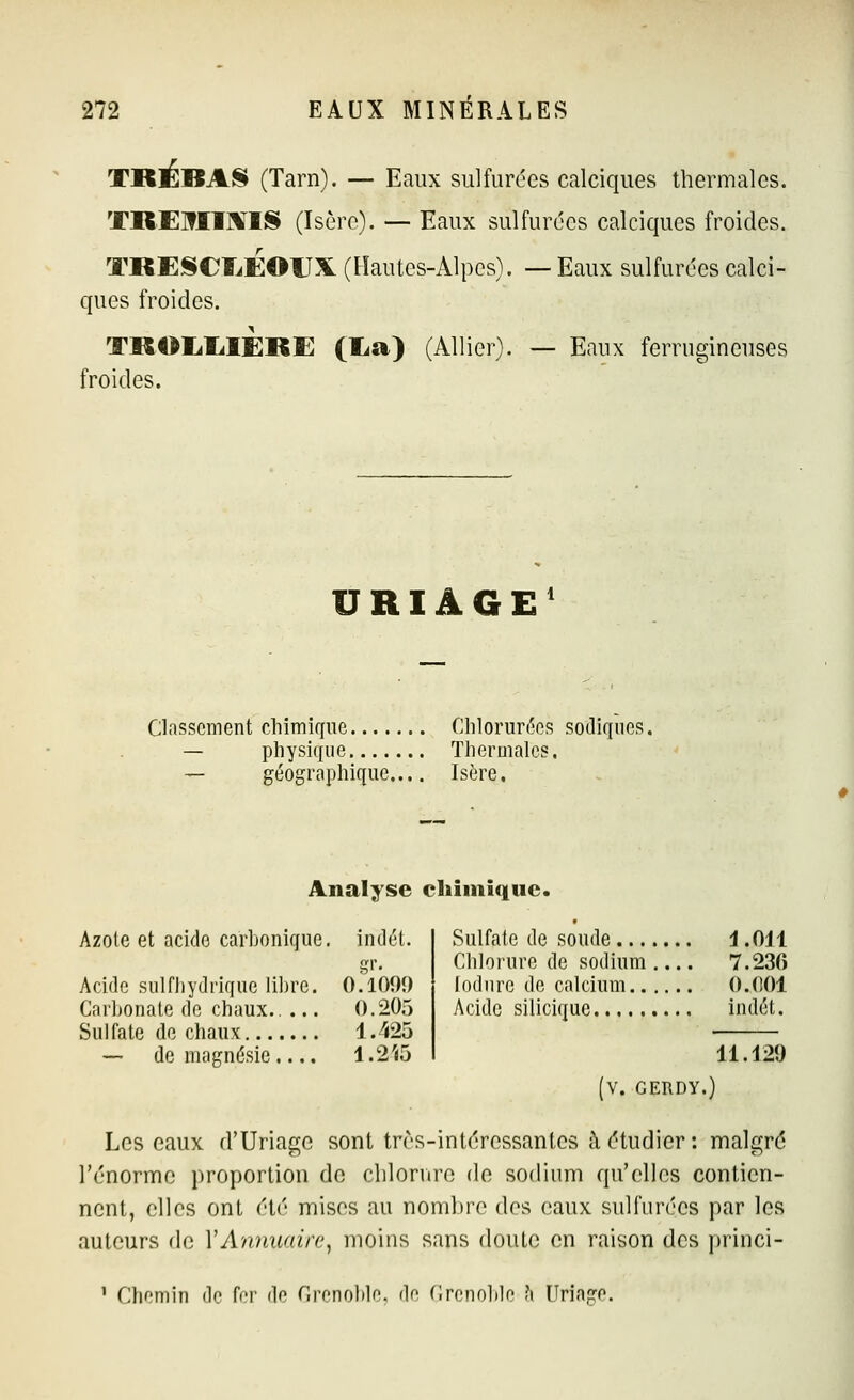 TRÈBAS (Tarn). — Eaux sulfurées calciques thermales. TREIIIXIS (Isère). — Eaux sulfurées calciques froides. TKESCÏ^EOUX (Hautes-Alpes). —Eaux sulfurées calci- ques froides. TKOIililÈRE (Ea) (Allier). — Eaux ferrugineuses froides. URIÂGE' Classement chimif[ue Chlorurées sodiques. — physique Thermales. — géographique.... Isère. Analyse chimique. Azole et acide carbonique, indét. Acide sulfhydrique libre. 0.1009 Carbonate de chaux.. ... 0.205 Sulfate do chaux 1.^425 — de magnésie .... 1.2'<5 Sulfate de soude i .OU Chloi'ure de sodium 7.236 lodure de calcium 0.001 Acide silicique indét. 11.129 (V. GERDY.) Les eaux d'Uriagc sont trrs-intéressanles à étudier : malgré l'énorme proportion de chlorure de sodium qu'elles contien- nent, elles ont été mises au nombre des eaux sulfurées par les auteurs de Y Annuaire^ moins sans doute en raison des princi- ' Chemin de ffr de Crenolde. de Crenolile ?i Mriago.