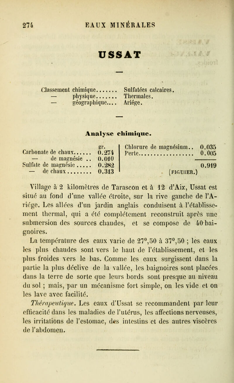 USSAT Classement chimique Sulfatées calcaires. — physique Thermales. — géographique.... Ariége. Analyse chimique. RI- Carbonate de chaux 0.274 — de magnésie .. 0.010 Sulfate de magnésie 0.282 — de chaux 0.313 Chlorure de magnésium.. 0.035 l'erte 0.005 0.919 Fir.UlER.) Village à 2 kilomètres de Tarascon et à \2 d'Aix, Ussat est situé au fond d'une vallée étroite, sur la rive gauche de l'A- riége. Les allées d'un jardin anglais conduisent à l'établisse- ment thermal, qui a été complètement reconstruit après une submersion des sources chaudes, et se compose de 40 bai- gnoires. La température des eaux varie de 27^,50 à 37^,50 ; les eaux l«s plus chaudes sont vers le haut de l'établissement, et les plus froides vers le bas. Comme les eaux surgissent dans la partie la plus déclive de la vallée, les baignoires sont placées dans la terre de sorte que leurs bords sont presque au niveau du sol ; mais, ])ar un mécanisme fort simple, on les vide et on les lave avec facilité. Thérapeutique. Les eaux d'Ussat se recommandent par leur efficacité dans les maladies de l'utérus, les alTcctions nerveuses, les irritations de l'estomac, d<?s intestins et des autres viscères de l'abdomen.