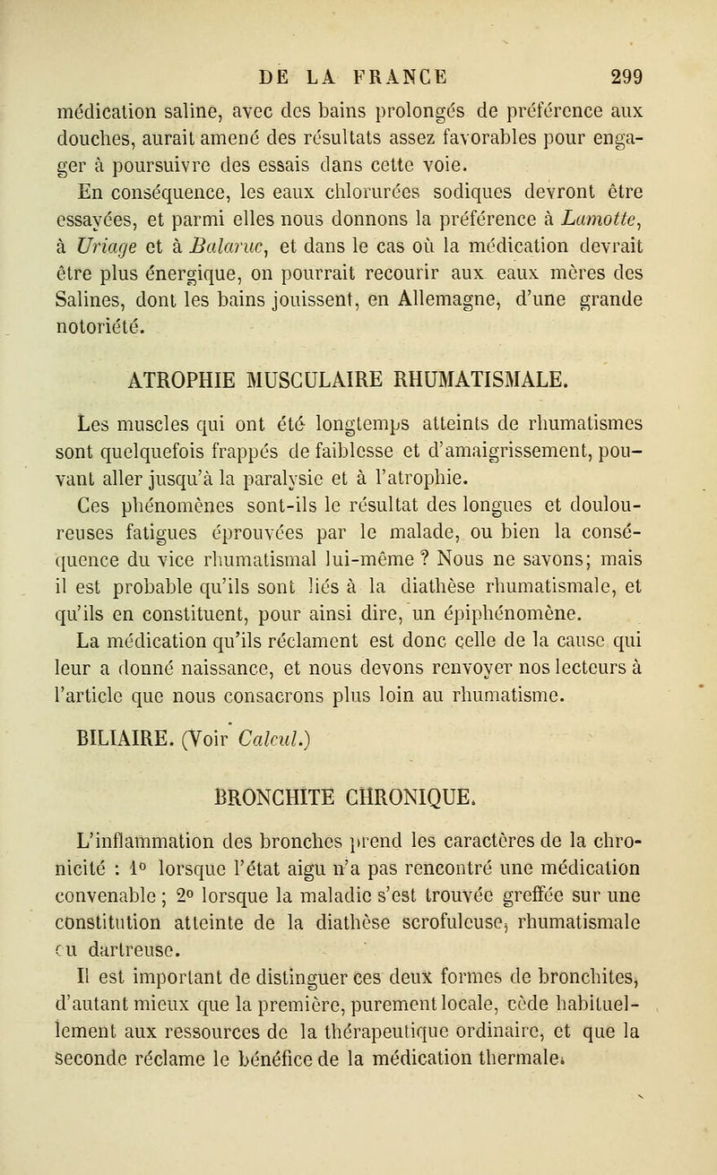 médication saline, avec des bains prolongés de préférence aux douches, aurait amené des résultats assez favorables pour enga- ger à poursuivre des essais dans cette voie. En conséquence, les eaux chlorurées sodiques devront être essayées, et parmi elles nous donnons la préférence à Lamotte, à Uriage et à Balaruc, et dans le cas où la médication devrait être plus énergique, on pourrait recourir aux eaux mères des Salines, dont les bains jouissent, en Allemagne, d'une grande notoriété. ATROPHIE MUSCULAIRE RHUMATISMALE. Les muscles qui ont été longtemps atteints de rhumatismes sont quelquefois frappés de faiblesse et d'amaigrissement, pou- vant aller jusqu'à la paralysie et à l'atrophie. Ces phénomènes sont-ils le résultat des longues et doulou- reuses fatigues éprouvées par le malade, ou bien la consé- quence du vice rhumatismal lui-même ? Nous ne savons; mais il est probable qu'ils sont liés à la diathèse rhumatismale, et qu'ils en constituent, pour ainsi dire, un épiphénomène. La médication qu'ils réclament est donc celle de la cause qui leur a donné naissance, et nous devons renvoyer nos lecteurs à l'article que nous consacrons plus loin au rhumatisme. BILIAIRE. (Voir' Calcul.) BRONCHITE CHRONIQUE. L'inflammation des bronches }trend les caractères de la chro- nicité : 1° lorsque l'état aigu n'a pas rencontré une médication convenable ; 2° lorsque la maladie s'est trouvée greffée sur une constitution atteinte de la diathèse scrofuleusCj rhumatismale eu dartreuse. Il est important de distinguer ces deux formes de bronchites, d'autant mieux que la première, purement locale, cède habituel- lement aux ressources de la thérapeutique ordinaire, et que la Seconde réclame le bénéfice de la médication thermalei