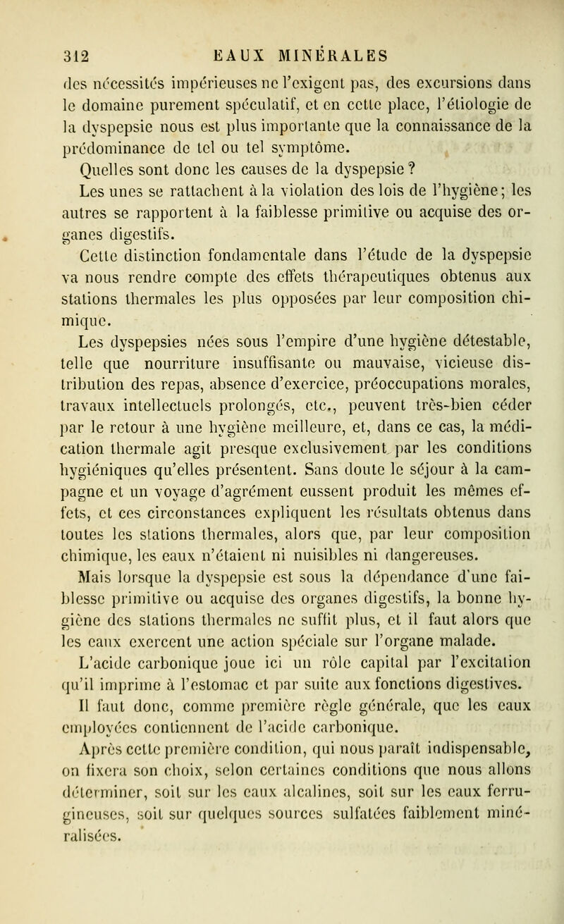 des nécessités impérieuses ne l'exigent pas, des excursions dans le domaine purement spéculatif, et en cette place, l'étiologie de la dyspepsie nous est plus importante que la connaissance de la prédominance de tel ou tel symptôme. Quelles sont donc les causes de la dyspepsie ? Les unes se rattachent à la violation des lois de l'hygiène; les autres se rapportent à la faiblesse primitive ou acquise des or- ganes digestifs. Cette distinction fondamentale dans l'étude de la dyspepsie va nous rendre compte des effets thérapeutiques obtenus aux stations thermales les plus opposées par leur composition chi- mique. Les dyspepsies nées sous l'empire d'une hygiène détestable, telle que nourriture insuffisante ou mauvaise, vicieuse dis- tribution des repas, absence d'exercice, préoccupations morales, travaux intellectuels prolongés, etc., peuvent très-bien céder par le retour à une hygiène meilleure, et, dans ce cas, la médi- cation thermale agit presque exclusivement, par les conditions hygiéniques qu'elles présentent. Sans doute le séjour à la cam- pagne et un voyage d'agrément eussent produit les mêmes ef- fets, et ces circonstances expliquent les résultats obtenus dans toutes les stations thermales, alors que, par leur composition chimique, les eaux n'étaient ni nuisibles ni dangereuses. Mais lorsque la dyspepsie est sous la dépendance d'une fai- blesse primitive ou acquise des organes digestifs, la bonne hy- giène des stations thermales ne suffit plus, et il faut alors que les eaux exercent une action spéciale sur l'organe malade. L'acide carbonique joue ici un rôle capital par l'excitation qu'il imprime à l'estomac et par suite aux fonctions digestives. Il faut donc, comme première règle générale, que les eaux employées contiennent de l'acide carbonique. Ai)rès cette première condition, qui nous jtaraît indispensable, on fixera son choix, selon certaines conditions que nous allons déterminer, soit sur les eaux alcalines, soit sur les eaux ferru- gineuses, soit sur quelques sources sulfatées faiblement miné- ralisées.