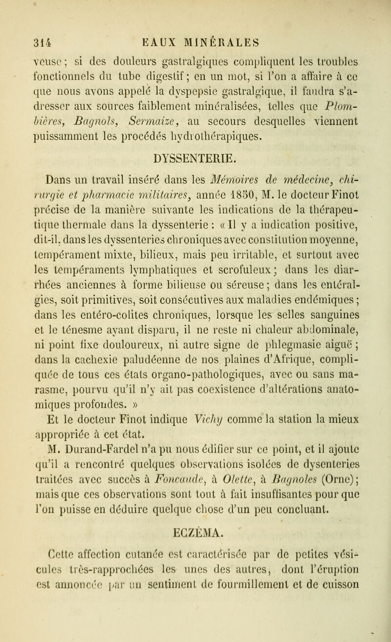 veusc ; si des douleurs gastralgiques compliquent les troubles fonctionnels du tube digestif ; en un mot, si Ton a affaire à ce que nous avons appelé la dyspepsie gastralgique, il faudra s'a- dresser aux sources faiblement minéralisées, telles que Plom- bières, Bagnols, Sermaize, au secours desquelles viennent puissamment les procédés hydrolhérapiques. DYSSENTERIE. Dans un travail inséré dans les Mémoires de médecine, chi- rurgie et pharmacie militaires, année 1850, M. le docteur Finot précise de la manière suivante les indications de la thérapeu- tique thermale dans la dyssenterie : « Il y a indication positive, dit-il. dans les dyssenteries chroniques avec constitution moyenne, tempérament mixte, bilieux, mais peu irritable, et surtout avec les tempéraments lymphatiques et scrofuleux; dans les diar- rhées anciennes à forme bilieuse ou séreuse ; dans les entéral- gies, soit primitives, soit consécutives aux maladies endémiques ; dans les entéro-colites chroniques, lorsque lesr selles sanguines et le ténesme ayant disparu, il ne reste ni chaleur abdominale, ni point fixe douloureux, ni autre signe de phlegmasie aiguë ; dans la cachexie paludéenne de nos plaines d'Afrique, compli- quée de tous ces états organo-pathologiques, avec ou sans ma- rasme, pourvu qu'il n'y ait pas coexistence d'altérations anato- miques profondes. » Et le docteur Finot indique Yicliy comme la station la mieux appropriée à cet état. M. Durand-Fardel n'a pu nous édifier sur ce point, et il ajoute qu'il a rencontré quelques observations isolées de dyscnteri.es traitées avec succès à Foncaude, à Olette, à Bagnoles (Orne); mais que ces observations sont tout à fait insuffisantes pour que l'on puisse en déduire quelque chose d'un peu concluant. ECZÉMA. Cette affection cutanée est caractérisée par de petites vési- cules très-rapprochées les unes des autres, dont l'éruption est annonc('e par un sentiment de fourmillement et de cuisson