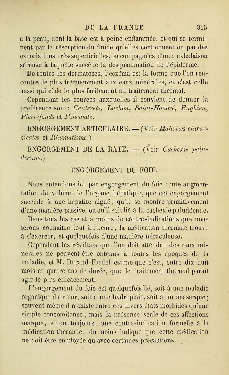 à la peau, dont la base est à peine enflammée, et qui se termi- nent par la résorption du fluide qu'elles contiennent ou par des excoriations très-superficielles, accompagnées d'une exhalaison séreuse à laquelle succède la desquammation de l'épiderme. De toutes les dermatoses, l'eczéma est la forme que l'on ren- contre le plus fréquemment aux eaux minérales, et c'est celle aussi qui cède le plus facilement au traitement thermal. Cependant les sources auxquelles il convient de donner la préférence sont : Cauterets, Ludion, Saint-Honoré, Enghien, Pierre fonds et Foncaude. ENGORGEMENT ARTICULAIRE. — (Voir Maladies chirur- gicales et Rhumatisme.) ENGORGEMENT DE LA RATE. — (Voir Cachexie palu- déenne.) ENGORGEMENT DU FOIE. Nous entendons ici par engorgement du foie toute augmen- tation de volume de l'organe hépatique, que cet engorgement succède à une hépatite aigué, qu'il se montre primitivement d'une manière passive, ou qu'il soit lié à la cachexie paludéenne. Dans tous les cas et à moins de contre-indications que nous ferons connaître tout à l'heure, la médication thermale trouve à s'exercer, et quelquefois d'une manière miraculeuse. Cependant les résultats que l'on doit attendre des eaux mi- nérales ne peuvent être obtenus à toutes les époques de la maladie, et M. Durand-Fardel estime que c'est, entre dix-huit mois et quatre ans de durée, que le traitement thermal paraît agir le plus efficacement. L'engorgement du foie est quelquefois lié, soit à une maladie organique du cœur, soit à une hydropisie, soit à un anasarque; souvent même il n'existe entre ces divers états morbides qu'une simple concomitance ; mais la présence seule de ces affections marque, sinon toujours, une contre-indication formelle à la médication thermale, du moins indique que cette médication ne doit être employée qu'avec certaines précautions.