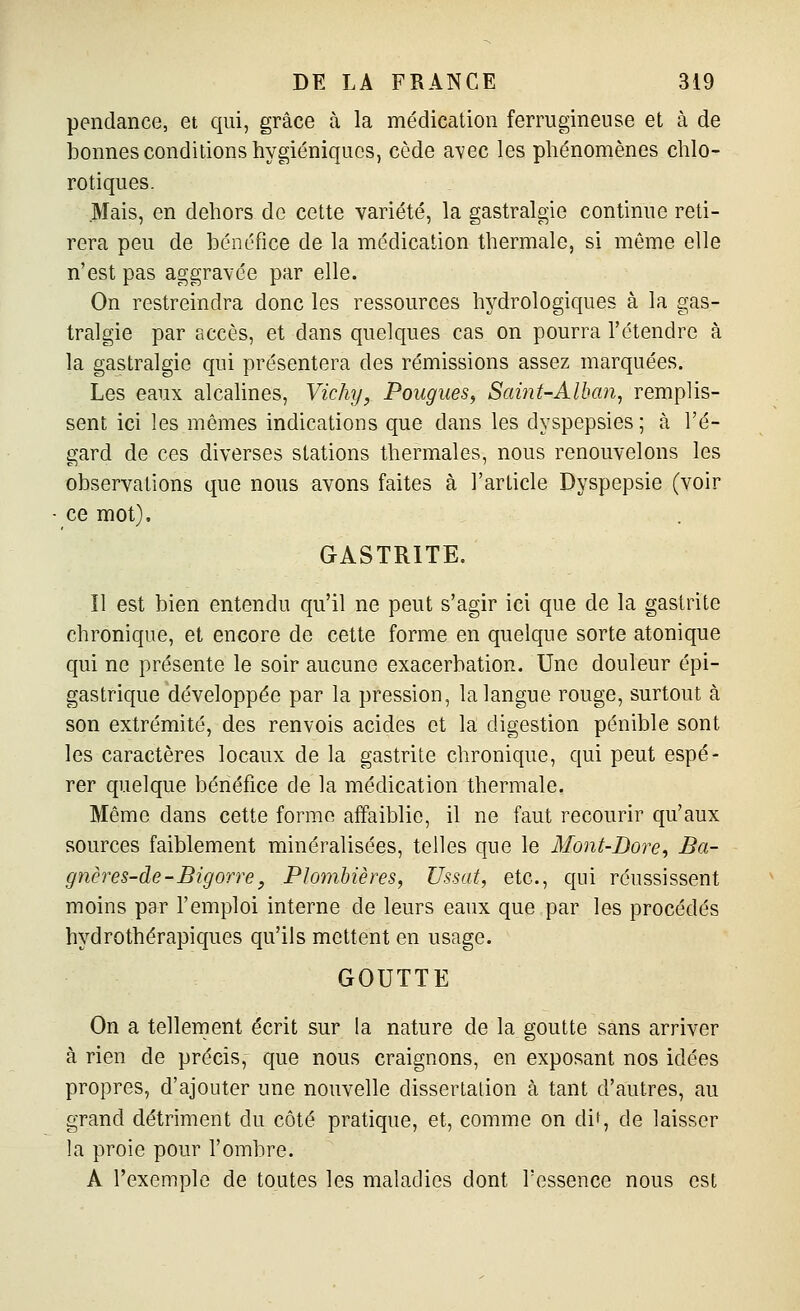 pendance, et qui, grâce à la médication ferrugineuse et à de bonnes conditions hygiéniques, cède avec les phénomènes chlo- rotiques. Mais, en dehors do cette variété, la gastralgie continue reti- rera peu de bénéfice de la médication thermale, si môme elle n'est pas aggravée par elle. On restreindra donc les ressources hydrologiques à la gas- tralgie par accès, et dans quelques cas on pourra l'étendre à la gastralgie qui présentera des rémissions assez marquées. Les eaux alcalines, Vichy, Fougues, Saiiit-Alban, remplis- sent ici les mêmes indications que dans les dyspepsies ; à l'é- gard de ces diverses stations thermales, nous renouvelons les observations que nous avons faites à l'article Dyspepsie (voir ce mot). GASTRITE. îl est bien entendu qu'il ne peut s'agir ici que de la gastrite chronique, et encore de cette forme en quelque sorte atonique qui ne présente le soir aucune exacerbation. Une douleur épi- gastrique développée par la pression, la langue rouge, surtout à son extrémité, des renvois acides et la digestion pénible sont les caractères locaux de la gastrite chronique, qui peut espé- rer quelque bénéfice de la médication thermale. Même dans cette forme affaiblie, il ne faut recourir qu'aux sources faiblement minéralisées, telles que le 3font-Dore, Ba- gnères-de-Bigorre, Plombières, Ussat, etc., qui réussissent moins par l'emploi interne de leurs eaux que par les procédés hydrothérapiques qu'ils mettent en usage. GOUTTE On a tellement écrit sur la nature de la goutte sans arriver à rien de précis, que nous craignons, en exposant nos idées propres, d'ajouter une nouvelle disserlalion à tant d'autres, au grand détriment du côté pratique, et, comme on dit, de laisser la proie pour l'ombre. A l'exemple de toutes les maladies dont l'essence nous est