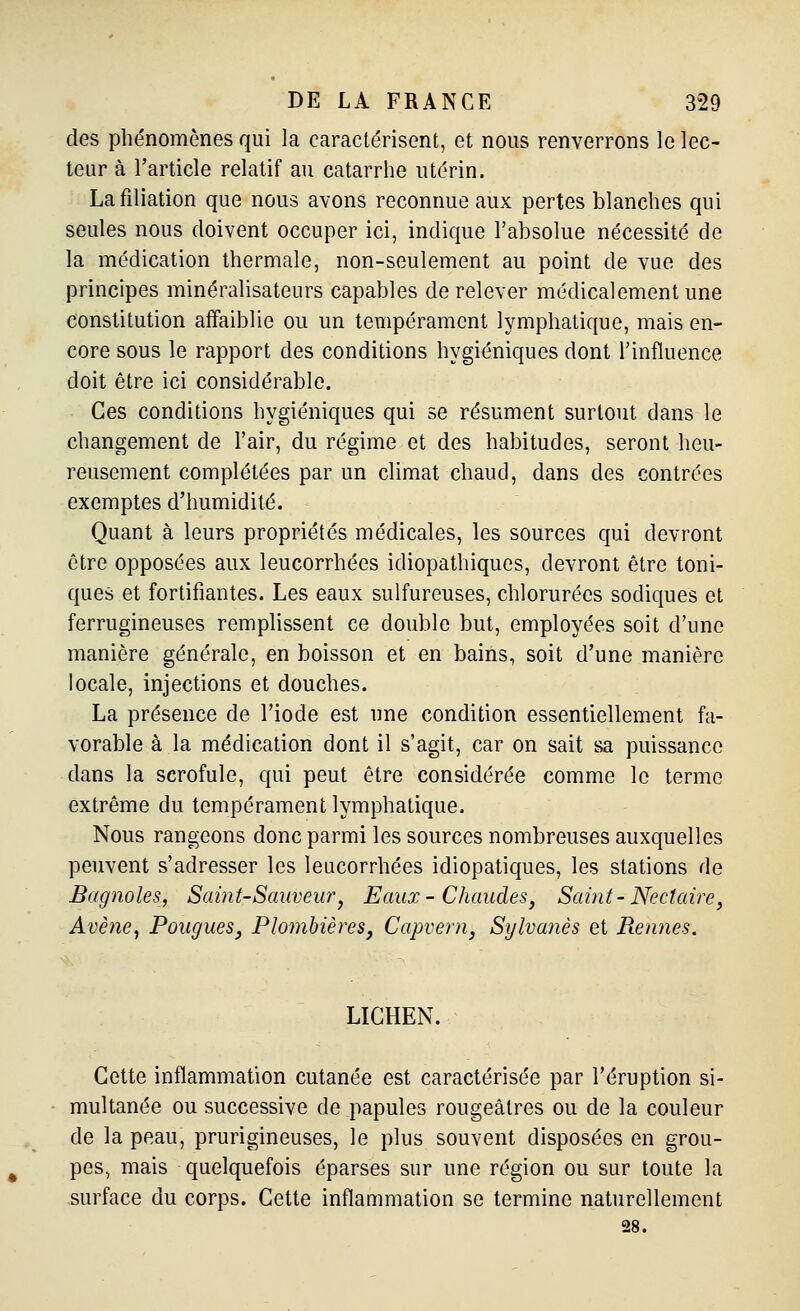 des phénomènes qui la caractérisent, et nous renverrons le lec- teur à l'article relatif au catarrhe utérin. La filiation que nous avons reconnue aux pertes blanches qui seules nous doivent occuper ici, indique l'absolue nécessité de la médication thermale, non-seulement au point de vue des principes minéralisateurs capables de relever médicalement une constitution affaiblie ou un tempérament lymphatique, mais en- core sous le rapport des conditions hygiéniques dont l'influence doit être ici considérable. Ces conditions hygiéniques qui se résument surtout dans le changement de l'air, du régime et des habitudes, seront heu- reusement complétées par un climat chaud, dans des contrées exemptes d'humidité. Quant à leurs propriétés médicales, les sources qui devront être opposées aux leucorrhées idiopathiques, devront être toni- ques et fortifiantes. Les eaux sulfureuses, chlorurées sodiques et ferrugineuses remplissent ce double but, employées soit d'une manière générale, en boisson et en bains, soit d'une manière locale, injections et douches. La présence de l'iode est une condition essentiellement fa- vorable à la médication dont il s'agit, car on sait sa puissance dans la scrofule, qui peut être considérée comme le terme extrême du tempérament lymphatique. Nous rangeons donc parmi les sources nombreuses auxquelles peuvent s'adresser les leucorrhées idiopatiques, les stations de Bagnoles, Saint-Sauveur^ Eaux- Chaudes, Saint-Nectaire, Avène^ Fougues, Plombières, Capvern, Sylvanès et Rennes. LICHEN. Cette inflammation cutanée est caractérisée par l'éruption si- multanée ou successive de papules rougeâlres ou de la couleur de la peau, prurigineuses, le plus souvent disposées en grou- pes, mais quelquefois éparses sur une région ou sur toute la surface du corps. Cette inflammation se termine naturellement