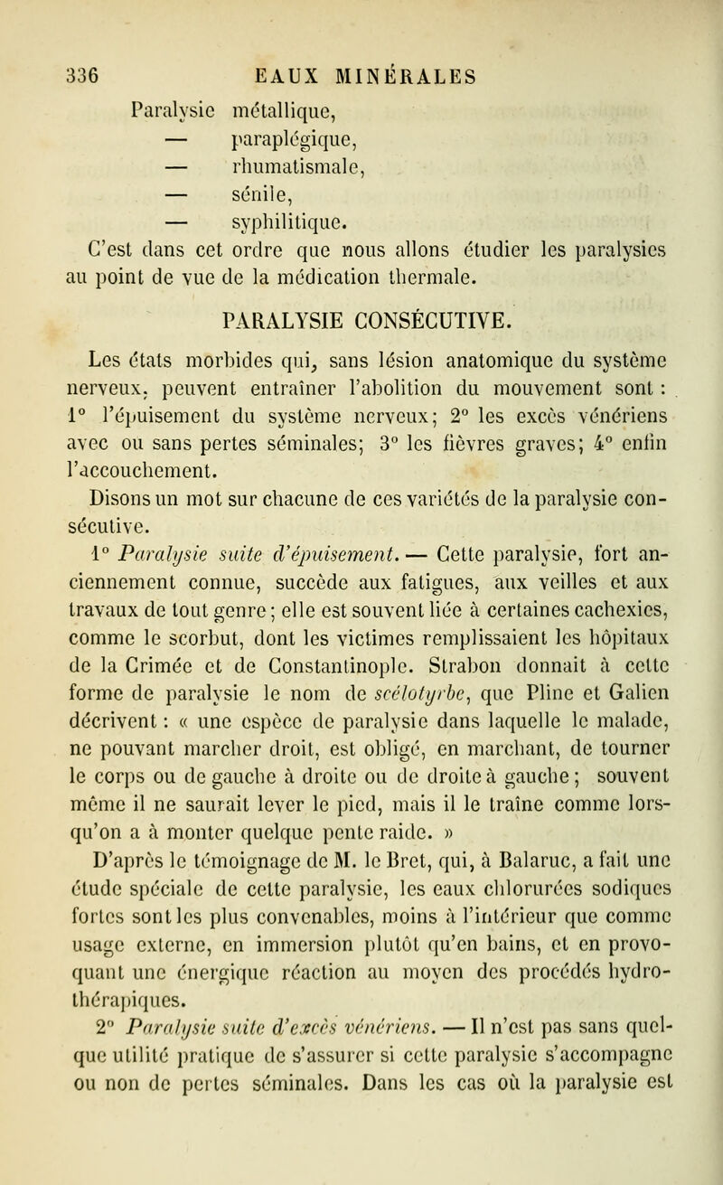 Paralysie métallique, — paraplégique, — rhumatismale, — séniie, — syphilitique. C'est dans cet ordre que nous allons étudier les paralysies au point de vue de la médication thermale. PARALYSIE CONSÉCUTIVE. Les états morbides qui, sans lésion anatomique du système nerveux, peuvent entraîner l'abolition du mouvement sont : 1° l'épuisement du système nerveux; 2° les excès vénériens avec ou sans pertes séminales; 3 les fièvres graves; 4° entin l'accouchement. Disons un mot sur chacune de ces variétés de la paralysie con- sécutive. 1 Paralysie suite d'épuisement. — Cette paralysie, fort an- ciennement connue, succède aux fatigues, aux veilles et aux travaux de tout genre ; elle est souvent liée à certaines cachexies, comme le scorbut, dont les victimes remplissaient les hôpitaux de la Crimée et de Constantinoplc. Strabon donnait h celte forme de paralysie le nom de scélotyrbe, que Pline et Galien décrivent : « une espèce de paralysie dans laquelle le malade, ne pouvant marcher droit, est obligé, en marchant, de tourner le corps ou de gauche à droite ou de droite à gauche; souvent même il ne saurait lever le pied, mais il le traîne comme lors- qu'on a à monter quelque pente raide. » D'après le témoignage de M. le Bret, qui, à Balaruc, a fait une étude spéciale de cette paralysie, les eaux chlorurées sodiqucs fortes sont les plus convenables, moins à l'intérieur que comme usage externe, en immersion plutôt qu'en bains, et en provo- quant une énergique réaction au moyen des procédés hydro- Ihérapiques. 2 Paralysie suite d'excès vénériens. — Il n'est pas sans quel- que utilité pratique de s'assurer si cette paralysie s'accompagne ou non de peilcs séminales. Dans les cas où la i)aralysie est