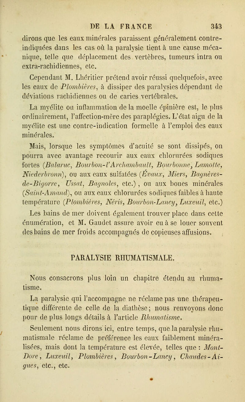 dirons que les eaux minérales paraissent généralement contre- indiquées dans les cas où la paralysie tient à une cause méca- nique, telle que déplacement des vertèbres, tumeurs intra ou extra-rachidiennes, etc. Cependant M. Lhéritier prétend avoir réussi quelquefois, avec les eaux de Plombières^ à dissiper des paralysies dépendant de déviations rachidiennes ou de caries vertébrales. La myélite ou inflammation de la moelle épiniêre est, le plus ordinairement, l'affection-mère des paraplégies. L'état aigu de la myélite est une contre-indication formelle à l'emploi des eaux minérales. Mais, lorsque les symptômes d'acuité se sont dissipés, on pourra avec avantage recourir aux eaux chlorurées sodiques fortes (Balanic, Bourhon-l'Archamhault, Bourhonne,Lamotte, Niederbronrt), ou aux eaux sulfatées (Évaux, Miers, Bagnères- de-Bigorre, Ussaf. Bagnoles, etc.) , ou aux boues minérales {Saint-Amand\ ou aux eaux chlorurées sodiques faibles à haute température (Plombières, Néris, Bourbon-Lancy, Luxeuil, etc.) Les bains de mer doivent également trouver place dans cette énumération, et M. Gaudet assure avoir eu à se louer souvent des bains de mer froids accompagnés de copieuses affusions, , PARALYSIE RHUMATISMALE, Nous consacrons plus loin un chapitre étendu au rhuma- tisme. La paralysie qui l'accompagne ne réclame pas une thérapeu- tique différente de celle de la diathèse ; nous renvoyons donc pour de plus longs détails à l'article Rhumatisme. Seulement nous dirons ici, entre temps, que la paralysie rhu- matismale réclame de préférence les eaux faiblement minéra- lisées, mais dont la température est élevée, telles que : Mont- Dore, Luxeuil, Plombières, Bourbon - Lancy, Chaudes-Ai- guës, etc., etc.