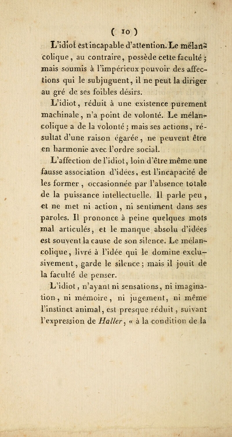 L'iclîoî est incapable d'attention. Le mélan- colique , au contraire, possède cette faculté ^ mais soumis à l'impérieux pouvoir des affec- tions qui le subjuguent, il ne peut la diriger au gré de ses foibles désirs. L'idiot, réduit à une existence purement machinale, n'a point de volonté. Le mélan-»- colique a de la volonté ; mais ses actions, ré- sultat d'une raison égarée, ne peuvent être €n harmonie avec l'ordre social. L'affection de Fidiot, loin d'être même une fausse association d'idées, est l'incapacité àe les former , occasionnée par l'absence totale de la puissance intellectuelle. Il parle peu , €t ne met ni action, ni sentiment dans ses paroles. Il prononce à peine quelques mots mal articulés, et le manque absolu d'idées €st souvent la cause de son silence. Le mélan- colique, livré à l'idée qui le domine exclu- sivement , garde le silence ; mais il jouit de la faculté de penser. L'idiot, n'ayant ni sensations, ni imagina- tion , ni mémoire, ni jugement, ni même l'instinct animal, est presque réduit, suivant l'expression de Haller^ « à la condition de la