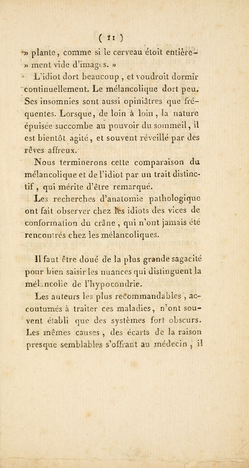 -» plante, comme si le cerveau étolt entière- w ment vide d'images. » ■ L'idiot dort beaucoup , et voudroit dormir continuellement. Le mélancolique dort peu; Ses insomnies sont aussi opiniâtres que fré- quentes. Lorsque, de loin à loin, la nature épuisée succombe au pouvoir du sommeil, il est bientôt agité , et souvent réveillé par des rêves affreux. Nous terminerons celte comparaison du mélancolique et de l'idiot par un trait distinc- tif , qui mérite d'être remarqué. Les recherches d'anatomie pathologique ont fait observer chez îfes idiots des vices de conformation du crâne , qui n'ont jamais été rencontrés chez les mélancoliques. Il faut être doué de la plus grande sagacité pour Siien saisir les nuances qui distinguent la m^Lncolie de l'hypocondrie. Les auteurs les plus re^ommandables , ac- coutumés à traiter ces maladies, n'ont sou- vent éîabli que des systèmes fort obscurs. Les mêmes causes , des écarts de la raison presque semblables s'ofiranî au médecin , il