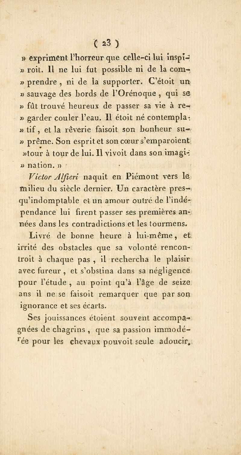 » expriment l'horreur que celle-ci lui înspi^ a roit. 11 ne lui fut possible ni de la com-« » prendre , ni de la supporter. C'étoit un » sauvage des bords de l'Orénoque , qui se » fût trouvé heureux de passer sa vie à re-^ » garder couler l'eau. Il étoit né contempla* » tif, et la rêverie faisoit son bonheur su- i) prême. Son esprit et son cœur s'emparoient »tour à tour de lui. Il vivoit dans son imagi-: » nation. » Victor Jlfieri naquit en Piémont vers le milieu du siècle dernier. Un caractère pres-^ qu'indomptable et un amour outré de l'indé- pendance lui firent passer ses premières an-; nées dans les contradictions et les îourmens» Livré de bonne heure à lui-même, et irrité des obstacles que sa volonté rencon- troit à chaque pas , il rechercha le plaisir avec fureur , et s'obstina dans sa négligence pour fétude , au point qu'à l'âge de seize ans il ne se faisoit remarquer que par son ignorance et ses écarts. Ses jouissances étoient souvent accompa-* gnées de chagrins , que sa passion immodé- % pour les chevaux pouvoit seule adoucir^