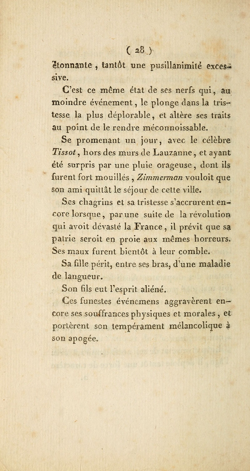 ( a8j étonnante , tantôt une pusillanimité exces^ sive. C'est ce même état de ses nerfs qui, au moindre événement, le plonge dans la tris- tesse la plus déplorable, et altère ses traits au point de le rendre méconnoissable. Se promenant un jour, avec le célèbre Tissot, hors des murs de Lauzanne, et ayant été surpris par une pluie orageuse, dont ils furent fort mouillés , Zimmerman vouloit que son ami quittât le séjour de cette ville. Ses chagrins et sa tristesse s'accrurent en- core lorsque, par une suite de la révolution qui avoit dévasté la France, il prévit que sa patrie seroit en proie aux mêmes horreurs. Ses maux furent bientôt à leur comble. Sa fille périt, entre ses bras, d'une maladie de langueur. Son fils eut l'esprit aliéné. Ces funestes événemens aggravèrent en^ core ses souffrances physiques et morales , et portèrent son tempérament mélancolique à son apogée»