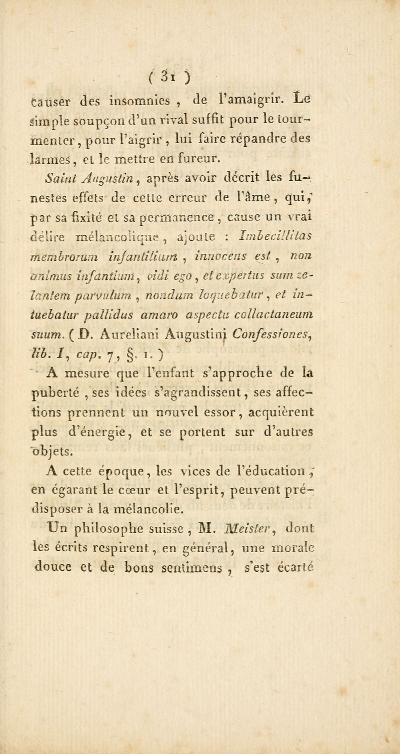 fcauser des insomnies , de l'amaigrir. Lé simple soupçon d'un rival suffit pour le tour- menter, pour l'aigrir , lui faire répandre des larmes, et le mettre en fureur. Saint Augustin, après avoir décrit les fu- nestes effets de celte erreur de Tâme, qui,'' par sa fixité et sa permanence , cause un vrai délire mélancolique , ajoule : Imhecilîitas Thèmbromm injaniîliam , innocens est , non ùnimus infdntiam^ vidi ego ^ etexpertiis sumze- laniem parvidum , nondum loquehatur ^ et in- iuebaiar pallidus amaro aspectu coUactaneum suum. ( D. Aureliani Atigustini Confesstones^ m. /, cap, 7, §, lO A mesure que Tenfant s'approclie de la puberté , ses idées s'agrandissent, ses affec- tions prennent un nouvel essor, acquièrent plus d'énergie, et se portent sur d'autres objets. A cette époque, les vices de l'éducation :, en égarant le cœur et l'esprit, peuvent pré-, disposer à la mélancolie. Un philosophe suisse , M. Meister^ dont les écrits respirent, en général, une morale douce et de bons senlimens , s'est écarté