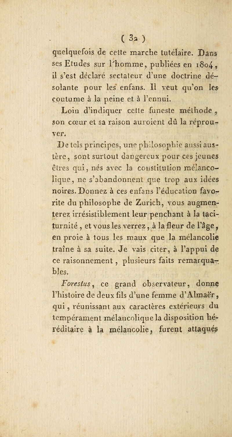 quelquefois de celle marche tutéïaire. Dans ses Etudes sur l^homme, publiées en i8o4, il s'est déclaré sectateur d'une doctrine dé- solante pour les enfans. Il yeut qu'on les coutume à la peine et à l'ennui. Loin d'indiquer cet le funeste méthode , son cœur et sa raison auroient dû la réprou- ver. De tels principes, une philosophie aussi aus- tère, sont surtout dangereux pour ces jeunes êtres qoi, nés avec la constitution mélanco- lique, ne s'abandonnent que trop aux idées noires. Donnez à ces enfans l'éducation favo- rite du philosophe de Zurich, vous augmen- terez irrésistiblement leur penchant à la taci- turnité , et vous les verrez, à la fleur de l'âge, en proie à tous les maux que la mélancolie traîne à sa suite. Je vais citer, à l'appui de ce raisonnement, plusieurs faits remarqua- bles. Foresius^ ce grand observateur, donne l'histoire de deux fils d'une femme d'Almaër, qui, réunissant aux caractères extérieurs du tempérament mélancolique la disposition hé* réditâire à la méianoohe, furent attaqué^